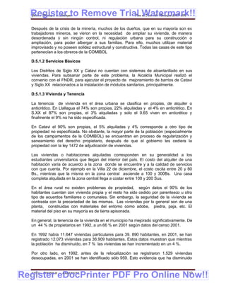 Register to Remove Trial Watermark!!
  Gobierno Municipal de Llallagua Plan de Desarrollo Municipal 2008-2012


  Después de la crisis de la minería, muchos de los dueños, que en su mayoría son ex
  trabajadores mineros, se vieron en la necesidad de ampliar su vivienda, de manera
  desordenada y sin ningún control, ni regulación urbana para su construcción o
  ampliación, para poder albergar a sus familias. Para ello, muchos utilizan material
  improvisado y no poseen solidez estructural y constructiva. Todas las casas de este tipo
  pertenecían a los obreros de la COMIBOL

  D.5.1.2 Servicios Básicos

  Los Distritos de Siglo XX y Catavi no cuentan con sistemas de alcantarillado en sus
  viviendas. Para subsanar parte de este problema, la Alcaldía Municipal realizó el
  convenio con el FNDR, para ejecutar el proyecto de mejoramiento de barrios de Catavi
  y Siglo XX relacionados a la instalación de módulos sanitarios, principalmente.

  D.5.1.3 Vivienda y Tenencia

  La tenencia de vivienda en el área urbana se clasifica en propias, de alquiler o
  anticrético. En Llallagua el 74% son propias, 22% alquiladas y el 4% en anticrético. En
  S.XX el 87% son propias, el 3% alquiladas y solo el 0.65 viven en anticrético y
  finalmente el 9% no ha sido especificada.

  En Catavi el 90% son propias, el 5% alquiladas y 4% corresponde a otro tipo de
  propiedad no especificada. No obstante, la mayor parte de la población (especialmente
  de los campamentos de la COMIBOL) se encuentran en proceso de regularización y
  saneamiento del derecho propietario, después de que el gobierno les cediera la
  propiedad con la ley 1472 de adjudicación de viviendas.

  Las viviendas o habitaciones alquiladas corresponden en su generalidad a los
  estudiantes universitarios que llegan del interior del país. El costo del alquiler de una
  habitación varía de acuerdo a la zona donde se encuentre y a la calidad de servicios
  con que cuenta. Por ejemplo en la Villa 22 de diciembre, el costo oscila entre 20 y 80
  Bs., mientras que la misma en la zona central asciende a 100 y 300Bs. Una casa
  completa alquilada en la zona central llega a costar entre 100 y 200 Sus.

  En el área rural no existen problemas de propiedad, según datos el 90% de los
  habitantes cuentan con vivienda propia y el resto ha sido cedido por parentesco u otro
  tipo de acuerdos familiares o comunales. Sin embargo, la seguridad de la vivienda se
  contrasta con la precariedad de las mismas. Las viviendas por lo general son de una
  planta, construidas con materiales del entorno como adobe, piedra, paja, etc. El
  material del piso en su mayoría es de tierra apisonada.

  En general, la tenencia de la vivienda en el municipio ha mejorado significativamente. De
  un 44 % de propietarios en 1992, a un 66 % en 2001 según datos del censo 2001.

  En 1992 había 11.647 viviendas particulares para 39. 890 habitantes, en 2001, se han
  registrado 12.073 viviendas para 36.909 habitantes. Estos datos muestran que mientras
  la población ha disminuido, en 7 % las viviendas se han incrementado en un 4 %.

  Por otro lado, en 1992, antes de la relocalización se registraron 1.529 viviendas
  desocupadas, en 2001 se han identificado sólo 959. Esto evidencia que ha disminuido



Register eDocPrinter PDF Pro Online Now!!
  ETMA - APEMIN II -   PADEP/GTZ                                                        110
 