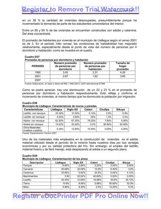 Register to Remove Trial Watermark!!
  Gobierno Municipal de Llallagua Plan de Desarrollo Municipal 2008-2012


  en un 38 % la cantidad de viviendas desocupadas, presumiblemente porque ha
  incrementado la demanda de parte de los estudiantes universitarios del interior.

  Entre un 80 y 90 % de las viviendas se encuentran construidas con adobe y calamina.
  Del área concentrada.

  El promedio de habitantes por vivienda en el municipio de Llallagua según el censo 2001
  es de 3. En el periodo ínter censal, las condiciones de habitabilidad han mejorado
  relativamente, especialmente desde el punto de vista del número de personas por 4
  dormitorio y habitación, como se muestra en el cuadro.

    Cuadro D37
    Promedio de personas por dormitorio y habitación
                         Número promedio         Número promedio                               Tamaño de
        PERIODO           de personas por         de personas por                                 hogar
                             dormitorio              habitación                                 promedio
           1992                 3,45                    2,31                                       4,26
           2001                 2,67                    1,82                                       3,65
           2007
    Fuente: Elaboración, en base a datos del INE ( 1992-2001); 2007 estimaciones ETMA


  Como se podrá apreciar, hay una disminución de un 22 y 23 % en el promedio de
  personas por dormitorio y habitación respectivamente. Esto refleja y confirma el
  incremento de viviendas, al mismo tiempo que ha disminuido la población por migración.

  Cuadro D38
  Municipio de Llallagua: Características de muros y paredes
   Características      Llallagua     Siglo XX     Catavi                      Chullpa         Sikuya
   Ladrillo con revoque           25.30%           10.20%           5.12%               0.8%        0.9%
   Ladrillo sin revoque               4,44%         3.60%             06%               1.5%        0.4%
   Adobe con revoque              62.50%           67.20%          79.25%           7.60%          5.90%
   Adobe sin revoque              15,02%           20.40%            5.2%          90.80%          92.06%
   Otros Materiales
                                      0,34%        12.60%          10.50%           0,00%          0,00%
   (madera o piedra)
  Fuente: Departamento Técnico 2007


  Uno de los materiales más empleados en la construcción de viviendas es el adobe,
  material utilizado desde el período de la minería hasta nuestros días por sus ventajas
  económicas y por su calidad protectora del frío. Sin embargo, el empleo del ladrillo,
  material liviano y de fácil manejo, está desplazando al adobe a un segundo plano.

  Cuadro D39
  Municipio de Llallagua: Caracterización de los pisos
        Descripción               Llallagua          Siglo XX         Catavi            Chullpa     Sikuya
   Parquet                               8.90%            2,84%          3,20%             0.00%        0.00%
   Cemento                               20.69%         32,08%            10.9%            6.40%            3.6%
   Cerámica                              30.85%          5,92%            20.9%            5,64%        4.12%
   Machihembre                              3.90        20,02%           40.60%            0.00%        0.00%
   Ladrillo                              20.45%         12.65%           19,96%            30.6%        30,12%
   Tierra                                 10.8%           8.56%           5,66%           50.60%        52.9%
   Mixto                                  5.96%           8.30%            2.6%           10,25%         9.3%



Register eDocPrinter PDF Pro Online Now!!
  ETMA - APEMIN II -   PADEP/GTZ                                                                               111
 