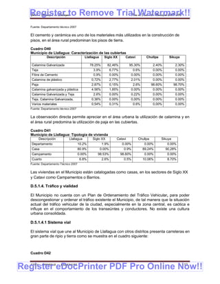 Register to Remove Trial Watermark!!
  Gobierno Municipal de Llallagua Plan de Desarrollo Municipal 2008-2012


  Fuente: Departamento técnico 2007

  El cemento y cerámica es uno de los materiales más utilizados en la construcción de
  pisos, en el área rural predominan los pisos de tierra.

  Cuadro D40
  Municipio de Llallagua: Caracterización de las cubiertas
             Descripción                 Llallagua      Siglo XX        Catavi        Chullpa         Sikuya

   Calamina Galvanizada                       78.25%      82,46%           95.30%          2.40%         2.30%
   Teja                                        3.9%           6,77%         0.6%           0.00%         0.00%
   Fibra de Cemento                            0.9%           0.00%        0.00%           0.00%         0.00%
   Calamina de plástico                       0,72%           2,77%        2.01%           0.00%         0.00%
   Paja                                       2.87%           0,15%         2.6%           98.60%        98.70%
   Calamina galvanizada y plástica            4.56%           1,85%        0.00%            0.00%         0.00%
   Calamina Galvanizada y Teja                 2.6%           0.00%        0.22%           0.00%         0.00%
   Teja, Calamina Galvanizada,                0,36%           0.00%        0,00%           0.00%         0.00%
   plástica y teja
   Varios materiales                          0,54%           0,31%         0.6%           0,00%         0,00%
  Fuente: Departamento técnico 2007

  La observación directa permite apreciar en el área urbana la utilización de calamina y en
  el área rural predomina la utilización de paja en las cubiertas.

  Cuadro D41
  Municipio de Llallagua: Tipología de vivienda
       Descripción           Llallagua         Siglo XX           Catavi         Chullpa        Sikuya
   Departamento                       10.2%            1.9%           0.00%         0.00%           0.00%
   Casa                               80.9%          0.00%             0.9%         89,24%          90,28%
   Campamento                         0.00%       98.53%              98.60%        0.00%           0.00%
   Cuarto                             6.8%             2.6%            0.5%         10.06%          8.70%
  Fuente: Departamento Técnico 2007

  Las viviendas en el Municipio están catalogadas como casas, en los sectores de Siglo XX
  y Catavi como Campamentos o Barrios.

  D.5.1.4. Tráfico y vialidad

  El Municipio no cuenta con un Plan de Ordenamiento del Tráfico Vehicular, para poder
  descongestionar y ordenar el tráfico existente el Municipio, de tal manera que la situación
  actual del tráfico vehicular de la ciudad, especialmente en la zona central, es caótica e
  influye en el comportamiento de los transeúntes y conductores. No existe una cultura
  urbana consolidada.

  D.5.1.4.1 Sistema vial

  El sistema vial que une al Municipio de Llallagua con otros distritos presenta carreteras en
  gran parte de ripio y tierra como se muestra en el cuadro siguiente:



  Cuadro D42



Register eDocPrinter PDF Pro Online Now!!
  ETMA - APEMIN II -   PADEP/GTZ                                                                               112
 