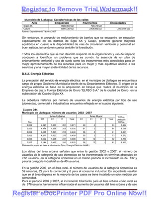 Register to Remove Trial Watermark!!
  Gobierno Municipal de Llallagua Plan de Desarrollo Municipal 2008-2012


    Municipio de Llallagua: Características de las calles
         Area               Empedrado               Pavimentos                                  Enlosetados
   Siglo XX                               9960.60 M2                     790.76 M2                              -
   Catavi                                 6845.36 M2                    2406.60 M2                     2103.91 M2
  Fuente: Departamento Técnico 2007


  Sin embargo, el proyecto de mejoramiento de barrios que se encuentra en ejecución
  especialmente en los distritos de Siglo XX y Catavi, pretende generar mayores
  equilibrios en cuanto a la disponibilidad de vías de circulación vehicular y peatonal en
  buen estádo, tomando en cuenta también la forestáción.

  Todos los elementos que se han descrito respecto de la organización y uso del espacio
  conducen a identificar un problema que es común: la ausencia de un plan de
  ordenamiento territorial y uso de suelo como los instrumentos más apropiados para un
  mejor aprovechamiento de los recursos para un mejor y más equitativo acceso a los
  servicios y una mayor sostenibilidad de los recursos.

  D.5.2. Energía Eléctrica

  La prestación del servicio de energía eléctrica en el municipio de Llallagua se encuentra a
  cargo de propio Gobierno Municipal a través de su Departamento Eléctrico. El origen de la
  energía eléctrica se basa en la adquisición en bloque que realiza el municipio de la
  Empresa de Luz y Fuerza Eléctrica de Oruro “ELFEO S.A.” de la ciudad de Oruro en la
  subestación de Cuadro Siglo XX.

  La cobertura histórica por número de usuarios de energía eléctrica por tipo de uso
  (domestico, comercial e industrial) se encuentra reflejada en el cuadro siguiente:

  Cuadro D44
  Municipio de Llallagua: Número de usuarios 2002 - 2007
                        Área Urbana                    Área Rural                                       TOTAL
                     D1        C1         I1      Total       D1           C1        I1       Total    URBANA
       Año                                                                                              RURAL
      2,002          4,347     1,323       201     5,871           60           2         1       63      5,934
      2,003          4,474     1,358       203     6,035           61           2         1       64      6,099
      2,004          4,628     1,397       215     6,240           58           2         1       61      6,301
      2,005          4,811     1,423       225     6,459           50           2         1       53      6,512
      2,006          5,002     1,455       241     6,698           59           12        1       72      6,770
       2,007          5,144      1,455      241     6,825          59           12        1       87      6,912
  Elaboración propia en base a información Dpto, Energía Eléctrica HAMLL


  Los datos del área urbana señalan que entre la gestión 2002 y 2007, el número de
  usuarios de la categoría de uso domestico se ha incrementado en términos absolutos en
  782 usuarios, en la categoría comercial en el mismo periodo el incremento es de 132 y
  para la categoría industrial es de 40 usuarios.

  En la gestión 2007, en el área rural, el número de usuarios de la categoría domestica es
  59 usuarios, 22 para la comercial y 6 para el consumo industrial. Es importante resaltar
  que en el área dispersa en la mayoría de los casos se tiene instalado un solo medidor por
  comunidad.
  Para el periodo 2002 y 2007, el incremento total tanto para el área urbana como rural es
  de 978 usuario fuertemente influenciada el aumento de usuarios del área urbana y de uso


Register eDocPrinter PDF Pro Online Now!!
  ETMA - APEMIN II -    PADEP/GTZ                                                                                   114
 