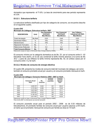 Register to Remove Trial Watermark!!
  Gobierno Municipal de Llallagua Plan de Desarrollo Municipal 2008-2012


  domestico que representa el 71.6%. La tasa de crecimiento para ese periodo representa
  el 2.54.

  D.5.2.1. Estructura tarifaría

  La estructura tarifaría clasificada por tipo de categoría de consumo, se encuentra descrita
  en el siguiente cuadro.

  Cuadro D45
  Municipio de Llallagua: Estructura tarifaria 2007
                                               Uso Domestico               Uso Comercial     Uso Trifásico _
        DESCRIPCION                Unid          0-42 Kw/h                   0-42 Kw/H     Industrial 0,42 Kw/h
                                                Mes Mínimo                  Mes Mínimo         Mes Mínimo
   Costo de energía              Bs,/Kwh              0,32                     0,40               0,53
   Alumbrado Público                %                 15%                      15%                15%
   Mantenimiento                    %                 15%                      15%                15%
   Reposición Formulario           Bs,                  1                        1                  1
   Retenciones (Fedjuves)          Bs,                 0,2                      0,2                0,2
   Total Consumo Mínimo            Bs,                 23                      30,2                42
  Elaboración propia en base a información Dpto, Energía Eléctrica HAMLL


  El consumo mínimo en la categoría domestica es de Bs. 23 por el consumo entre 0 - 42
  kilovatios/ hora (kw/h), en la de uso comercial la tarifa mínima alcanza a la suma de Bs
  30.2 y para de uso trifásico la tarifa mínima representa Bs. 42, en ambos casos por el
  consumo entre 0 y 42 kw/h.

  D.5.2.2. Niveles de consumo de energía eléctrica

  El cuadro D8, presenta los niveles de consumo total del municipio de Llalagua, así como
  también el consumo promedio anual por usuario y el consumo promedio mensual en kw/h.

  Cuadro D46
  Municipio de Llallagua: Consumo Histórico 2002 - 2007 en Kw/h
                                                          Consumo           Consumo
                                                          Promedio          promedio
                     Consumo Anual           No,         Anual Kw/h         Mensual
                         Kw/h              Usuarios                           Kw/h


       2002                   4,929,797      5,934              831            69,23
       2003                   5,157,063      6,099              846            70,46
       2004                   5,527,926      6,301              877            73,11
       2005                   5,878,367      6,512              903            75,22
       2006                   6,138,155      6,770              907            75,56
       2007                   3,611,657      6,912              523            43,54
  Elaboración propia en base a información Dpto, Energía Eléctrica HAMLL
  Para el año 2007, la información es al primer semestre


  El consumo promedio anual para el periodo 2002 - 2006 es de 5.53 millones de
  kilovatios/hora. El promedio familiar de consumo anual (por usuario) alcanza a 873 kw/h,
  en tanto que el promedio mensual de consumo por familia se sitúa en 73 kw/h




Register eDocPrinter PDF Pro Online Now!!
  ETMA - APEMIN II -    PADEP/GTZ                                                                          115
 