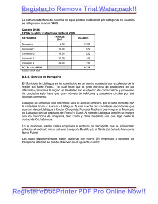 Register to Remove Trial Watermark!!
  Gobierno Municipal de Llallagua Plan de Desarrollo Municipal 2008-2012


  La estructura tarifaria del sistema de agua potable establecida por categorías de usuarios
  se refleja en el cuadro D48B

  Cuadro D48B
  EPSA Bustillo: Estructura tarifaria 2007
                               TARIFAS
  CATEGORIA                                     USUARIO
                                 2007

  Domestico                         4.50              5.267
  Comercial 1                      10.00               572
  Comercial 2                      15.00               222
  Industrial 1                     22.00               109
  Industrial 2                     32.00               106
  TOTAL USUARIOS                                      6.276
  Fuente: EPSA 2007


  D.5.4. Servicio de transporte

  El Municipio de Llallagua se ha constituido en un centro comercial por excelencia de la
  región del Norte Potosí, lo cual hace que la gran mayoría de pobladores de las
  diferentes provincias la región se trasladen con el objetivo de comercializar y proveerse
  de productos esto hace que gran número de vehículos y pasajeros circulen por sus
  distintas carreteras.

  Llallagua se comunica con diferentes vías de acceso terrestre, por el lado noroeste con
  la carretera Oruro - Huanuni - Llallagua. Al este cuenta con carreteras secundarias que
  abarcan desde Llallagua a Uncía, Chuquiuta, Pocoata Macha y que integran al Municipio
  de Llallagua con las capitales de Potosí y Sucre. Al noreste Llallagua también se integra
  con los municipios de Chayanta, San Pedro y otros mediante una que llega hasta la
  ciudad de Cochabamba.

  En el municipio, existe varias empresas o sectores de transporte que se encuentran
  afiliados al sindicato mixto del auto transporte Bustillo y/o al Sindicato del auto transporte
  Norte Potosí

  Las rutas departamentales están cubiertas por nueve (9) empresas o sectores de
  transporte tal como se puede observar en el siguiente cuadro:




Register eDocPrinter PDF Pro Online Now!!
  ETMA - APEMIN II -   PADEP/GTZ                                                             118
 