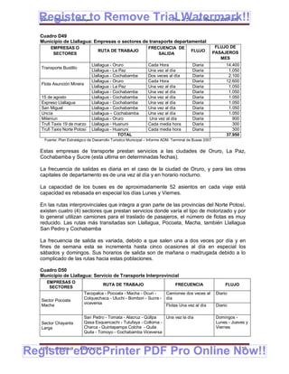 Register to Remove Trial Watermark!!
  Gobierno Municipal de Llallagua Plan de Desarrollo Municipal 2008-2012


  Cuadro D49
  Municipio de Llallagua: Empresas o sectores de transporte departamental
       EMPRESAS O                                              FRECUENCIA DE                            FLUJO DE
                                  RUTA DE TRABAJO                                       FLUJO          PASAJEROS
        SECTORES                                                   SALIDA
                                                                                                          MES
                               Llallagua - Oruro               Cada Hora                 Diaria              14.400
   Transporte Bustillo
                               Llallagua - La Paz              Una vez al día            Diaria               1.050
                               Llallagua - Cochabamba          Dos veces al día          Diaria               2.100
                               Llallagua - Oruro               Cada Hora                 Diaria              12.600
   Flota Asunción Minera
                               Llallagua - La Paz              Una vez al día            Diaria               1.050
                               Llallagua - Cochabamba          Una vez al día            Diaria               1.050
   15 de agosto                Llallagua - Cochabamba          Una vez al día            Diaria               1.050
   Expreso Llallagua           Llallagua - Cochabamba          Una vez al día            Diaria               1.050
   San Miguel                  Llallagua - Cochabamba          Una vez al día            Diaria               1.050
   Uncía                       Llallagua – Cochabamba          Una vez al día            Diaria               1.050
   Mileniun                    Llallagua - Oruro               Una vez al día            Diaria                 900
   Trufi Taxis 19 de marzo     Llallagua - Huanuni             Cada media hora           Diaria                 300
   Trufi Taxis Norte Potosí    Llallagua - Huanuni             Cada media hora           Diaria                 300
                                             TOTAL                                                           37.950
    Fuente: Plan Estratégico de Desarrollo Turístico Municipal – Informe ADM. Terminal de Buses 2007


  Estas empresas de transporte prestan servicios a las ciudades de Oruro, La Paz,
  Cochabamba y Sucre (esta ultima en determinadas fechas).

  La frecuencia de salidas es diaria en el caso de la ciudad de Oruro, y para las otras
  capitales de departamento es de una vez al día y en horario nocturno.

  La capacidad de los buses es de aproximadamente 52 asientos en cada viaje está
  capacidad es rebasada en especial los días Lunes y Viernes.

  En las rutas interprovinciales que integra a gran parte de las provincias del Norte Potosí,
  existen cuatro (4) sectores que prestan servicios donde varía el tipo de motorizado y por
  lo general utilizan camiones para el traslado de pasajeros, el número de flotas es muy
  reducido. Las rutas más transitadas son Llallagua, Pocoata, Macha, también Llallagua
  San Pedro y Cochabamba

  La frecuencia de salida es variada, debido a que salen una a dos veces por día y en
  fines de semana esta se incrementa hasta cinco ocasiones al día en especial los
  sábados y domingos. Sus horarios de salida son de mañana o madrugada debido a lo
  complicado de las rutas hacia estas poblaciones.

  Cuadro D50
  Municipio de Llallagua: Servicio de Transporte Interprovincial
     EMPRESAS O
                                     RUTA DE TRABAJO                           FRECUENCIA                    FLUJO
      SECTORES
                           Tacopalca - Pocoata - Macha - Ocuri -         Camiones dos veces al          Diario
                           Colquechaca - Uluchi - Bombori - Sucre -      día
   Sector Pocoata
                           viceversa
   Macha                                                                 Flotas Una vez al día          Diario

                           San Pedro - Tomata - Alacruz - Qúllpa   Una vez la día                       Domingos -
   Sector Chayanta         Qasa Esquencachi - Tutufaya - Colloma -                                      Lunes - Jueves y
   Larga                   Charca - Quintapampa Colcha - Quila                                          Viernes
                           Quila - Tomoyo - Cochabamba Viceversa



Register eDocPrinter PDF Pro Online Now!!
  ETMA - APEMIN II -     PADEP/GTZ                                                                                 119
 