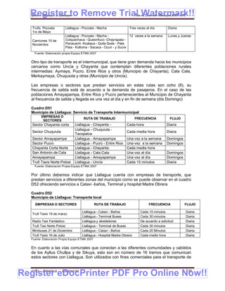 Register to Remove Trial Watermark!!
  Gobierno Municipal de Llallagua Plan de Desarrollo Municipal 2008-2012


   Trufis Pocoata        Llallagua - Pocoata - Macha                Tres veces al día        Diaria
   1ro de Mayo
                         Llallagua - Pocoata - Macha -             12 veces a la semana      Lunes y Jueves
   Camiones 10 de        Colquechaca - Quesinfuco -Chayrapata -
   Noviembre             Panacachi -Koataca - Quila Quila - Pata
                         Pata - Kolloma - Sacaca - Ocuri - y Sucre
    Fuente: Elaboración propia Equipo ETMA 2007


  Otro tipo de transporte es el intermunicipal, que tiene gran demanda hacia los municipios
  cercanos como Uncía y Chayanta que contemplan diferentes poblaciones rurales
  intermedias: Aymaya, Pucro, Entre Rios y otros (Municipio de Chayanta), Cala Cala,
  Merkaymaya, Chuquiuta y otras (Municipio de Uncía).

  Las empresas o sectores que prestan servicios en estas rutas son ocho (8), su
  frecuencia de salida está de acuerdo a la demanda de pasajeros. En el caso de las
  poblaciones Amayapampa, Entre Ríos y Pucro pertenecientes al Municipio de Chayanta
  al frecuencia de salida y llegada es una vez al día y en fin de semana (día Domingo)

  Cuadro D51
  Municipio de Llallagua: Servicio de Transporte Intermunicipal
        EMPRESAS O
                                      RUTA DE TRABAJO                    FRECUENCIA           FLUJO
         SECTORES
   Sector Chayanta corta        Llallagua - Chayanta -            Cada hora                 Diaria
                                Aymaya - Chuquiuta -
                                Llallagua
   Sector Chuquiuta                                               Cada media hora           Diaria
                                Tacopalca
   Sector Amayapampa            Llallagua - Amayapampa            Una vez a la semana       Domingos
   Sector Pucro                 Llallagua - Pucro - Entre Rios    Una vez a la semana       Domingos
   Chayanta Corta Norte         Llallagua - Chayanta              Cada media hora
   San Antonio de Cala          Llallagua - Cala Cala             Una vez al día            Domingos
   Cala
   Amayapampa                   Llallagua - Amayapampa            Una vez al día            Domingos
   Trufi Taxis Norte Potosi     Llallagua - Uncía                 Cada 15 minutos           Diaria
    Fuente: Elaboración Propia Equipo ETMA 2007


  Por último debemos indicar que Llallagua cuenta con empresas de transporte, que
  prestan servicios a diferentes zonas del municipio como se puede observar en el cuadro
  D52 ofreciendo servicios a Catavi -baños, Terminal y hospital Madre Obrera

  Cuadro D52
  Municipio de Llallagua: Transporte local
    EMPRESAS O SECTORES                         RUTA DE TRABAJO                  FRECUENCIA            FLUJO

                                     Llallagua - Catavi - Baños            Cada 15 minutos             Diaria
   Trufi Taxis 19 de marzo
                                     Llallagua - Terminal Buses            Cada 30 minutos             Diaria
   Radio Taxi Fantástico             Llallagua y alrededores               De acuerdo a solicitud      Diaria
   Trufi Taxi Norte Potosí           Llallagua - Terminal de Buses         Cada 30 minutos             Diaria
   Minibuses 21 de Diciembre         Llallagua - Catavi - Baños            Cada 20 Minutos             Diaria
   Trufi Taxis 16 de Julio           Llallagua - Hospital Madre Obrera     Cada medio hora             Diaria
  Fuente: Elaboración Propia Equipo ETMA 2007


  En cuanto a las vías comunales que conectan a las diferentes comunidades y cabildos
  de los Ayllus Chullpa y de Sikuya, esto son en número de 16 tramos que comunican
  estos sectores con Llallagua. Son utilizados con fines comerciales para el transporte de



Register eDocPrinter PDF Pro Online Now!!
  ETMA - APEMIN II -   PADEP/GTZ                                                                        120
 