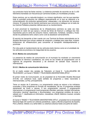 Register to Remove Trial Watermark!!
  Gobierno Municipal de Llallagua Plan de Desarrollo Municipal 2008-2012


  sus productos hacia las ferias vecinas. La distancia promedio de recorrido es de 3 a 80
  kilómetros transitada con frecuencia por camiones locales y/o movilidades privadas.

  Estos caminos, por su reducida longitud y su número significativo, son los que soportan
  toda la actividad productiva de Llallagua especialmente en lo que se relaciona a la
  comercialización de productos agropecuarios, artesanales y de extracción de recursos
  mineros. El conjunto de los tramos camineros que comunica a Llallagua con el resto de
  los Centros Poblados presentan deficiencias en su mantenimiento.

  A nivel provincial la importancia de la infraestructura caminera es cada vez más
  prioritaria en razón de que apoya y vincula las ferias de Huanuni y Llallagua las más
  importantes para la venta de consumo masivo, tubérculos, hortalizas, cereales y frutas
  donde los pobladores tanto urbano como rural se abastecen semanalmente.

  El servicio de transporte si bien cuenta con una Terminal de Buses administrada por la
  Alcaldía Municipal que incluye casetas de recepción y boletaje para cada flota, muestra
  limitaciones de infraestructura para concentrar al transporte interdepartamental y
  provincial.

  Por otra parte el mantenimiento de los vehículos tanto técnico como en el amoblado de
  los vehículos es proclives a la inseguridad de los usuarios.

  D.5.5. Medios de comunicación

  La presencia de medios de comunicación en el municipio ha mostrado un crecimiento
  importante en términos cuantitativos, así como en los niveles de programación con la
  vigencia de programas educativos y de diversión de carácter local, nacional e
  internacional.

  D.5.5.1. Medios de comunicación televisivos

  En el medio existen dos canales de Televisión, el Canal 6 “LLALLAGUEÑA DE
  TELEVISION” y el Canal 4 “RADIO Y TELEVISION UNIVERSITARIA (RTU)”.

  El primer medio de Comunicación, es de propiedad de la Honorable Alcaldía Municipal
  (H.A.M). con cobertura local, capta señales de programas y redes nacionales e
  internacionales, La Paz, principalmente.

  Tiene un equipo de 5 personas y su programación propia se reduce a los noticieros,
  musicales y otros programas en formato de misceláneas. De los 15 programas emitidos
  diariamente de lunes a viernes, 9 son programación nacional, 2 programación
  internacional y 4 programación local (programas infantiles, películas, revistas informativas,
  informativo nacional, deportivas y documentales). Los programas emitidos de lunes a
  sábado son 7, clasificados en informativo, miscelánea, infantil, folklórico musical, comedio
  y reportajes.

  El Canal 4 “RADIO Y TELEVISION UNIVERSITARIA (RTU)”, propiedad de la Universidad
  Nacional Siglo XX cuenta con antenas parabólicas, capta y difunde programas de España,
  Perú y Bolivia. Debido a su señal débil, su cobertura alcanza hasta una parte de Catavi.




Register eDocPrinter PDF Pro Online Now!!
  ETMA - APEMIN II -   PADEP/GTZ                                                          121
 