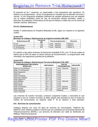 Register to Remove Trial Watermark!!
  Gobierno Municipal de Llallagua Plan de Desarrollo Municipal 2008-2012


  El personal es de 7 personas, un responsable y tres operadores tres reporteros. En
  relación a su programación, de los 18 programas en variedad que se difunden de lunes a
  viernes, 14 son programas enlatados obtenidos de canales extranjeros que son bajados
  con la antena parabólica entre los que se encuentran dibujos animados, series, y
  películas. Se presentan 3 informativos al día (por la mañana a medio día y en la noche) de
  carácter nacional (Bolivision).

  D.5.5.2. Radioemisoras

  Existen 3 radioemisoras en Amplitud Modulada (A.M), según se muestra en el siguiente
  cuadro.

  Cuadro D53
  Municipio de Llallagua: Radioemisoras de amplitud modulada (AM) 2007
                                   Frecuencia
       Radioemisoras AM                           Tipo de programación          Ubicación
                                       AM
  Pio XII                             710         Local - Nacional          Distrito 9
  La Voz del Minero                   1370        Local - Nacional          Distrito 9
  21 de Diciembre                     850         Local - Nacional          Distrito 10
  Fuente: ETMA 2007

  En relación a las radios emisoras de frecuencia modulada (F.M.), son 13 de las cuales se
  estima que el 50% de estas no tienen licencia de funcionamiento. La programación está
  orientada a los segmentos juveniles de la población.

  Cuadro D54
  Municipio de Llallagua: Radioemisoras Frecuencia Modulada (F.M.) 2007
     RADIOEMISORAS FRECUENCIA                                   TIPO DE
                                           FRECUENCIA                              UBICACIÓN
            MODULADA                                         PROGRAMACION
   Radio La Voz del Minero                   99,5 F.M        Local - Nacional      Distrito 9
   Radio 21 de Diciembre                     99,1 F.M.       Local                 Distrito 10
   Radio Integración                         98,1 F.M        Local                 Distrito 5
   Radio Hit                                 98,5 F.M.       Local                 Distrito 4
   Radio Guadalupe                          96,53 F.M.       Local                 Distrito 4
   Radio San Cristóbal                       94,5 F.M.       Local                 Distrito 4
   Radio Digital R.D.                        93,1 F.M.       Local                 Distrito 3
   Radio Reflejos                           104,3 F.M.       Local - Nacional      Distrito 3
   Radio Pio XII                            102,1 F.M.       Local                 Distrito 9
   Radio Master                             101.1 F.M.       Local                 Distrito 1
   Radio Universitaria                      100,1 F.M        Local - Nacional      Distrito 2
   Radio Popular                            105,7 F.M.       Local - Nacional      Distrito 2
   Radio Adventista                          97,1 F.M.       Religiosa             Distrito 7
  Fuente: ETMA 2007


  Las emisoras de nuestro municipio, producen programas locales y nacionales el cual
  respecta a que en nuestro municipio se debe realzar esta actividad ya que no todos los
  medios de comunicación en especial radial F. M se dedican a esta actividad.

  D.6. Servicios de comunicación

  Llallagua dispone con cinco (5) tipos de servicios de comunicación. Telefonía fija,
  telefonía móvil, telefonía pública e internet que son prestados por la Empresa Nacional de
  Telecomunicaciones (ENTEL). Los servicios de televisión por cable es distribuida por
  Reflejos Telecomunicaciones.


Register eDocPrinter PDF Pro Online Now!!
  ETMA - APEMIN II -   PADEP/GTZ                                                                 122
 