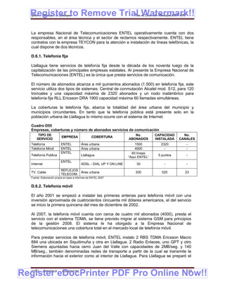 Register to Remove Trial Watermark!!
  Gobierno Municipal de Llallagua Plan de Desarrollo Municipal 2008-2012



  La empresa Nacional de Telecomunicaciones ENTEL operativamente cuenta con dos
  responsables, en el área técnica y el sector de reclamos respectivamente. ENTEL tiene
  contratos con la empresa TEYCON para la atención e instalación de líneas telefónicas, la
  cual dispone de dos técnicos.

  D.6.1. Telefonía fija

  Llallagua tiene servicios de telefonía fija desde la década de los noventa luego de la
  capitalización de las principales empresas estatales. Al presente la Empresa Nacional de
  Telecomunicaciones (ENTEL) es la única que presta servicios de comunicación.

  El número de abonados alcanza a mil quinientos abonados (1.500) en telefonía fija, este
  servicio utiliza dos tipos de sistemas: Central de conmutación Alcatel mod. S12, para 120
  troncales y una capacidad máxima de 2320 abonados y un nodo inalámbrico para
  telefonía fija RLL Ericsson DRA 1900 capacidad máxima 60 llamadas simultáneas.

  La coberturas la telefonía fija, abarca la totalidad del área urbana del municipio y
  municipios circundantes. En tanto que la telefonía pública está presente solo en la
  población urbana de Llallagua lo mismo ocurre con el sistema de Internet.

  Cuadro D55
  Empresas, coberturas y número de abonados servicios de comunicación
       TIPO DE                                                          No.         CAPACIDAD     No.
                          EMPRESA                  COBERTURA
      SERVICIO                                                       ABONADOS       INSTALADA   CANALES
  Telefonía               ENTEL           Área urbana                    1500         2320         -
  Telefonía Móvil         ENTEL           Área urbana                    4000           -          -
                          ENTEL                                        60 líneas
  Telefonía Publica                       Llallagua                                  5 puntos      -
                                                                     “Aquí ENTEL”
                          ENTEL
  Internet                                ADSL - DIAL UP Y ON LINE       30             -          -
                          REFLEJOS
  TV. Cable                        Área urbana                           200           520        23
                          TELECOM.
  Fuente: Elaboración propia en base a informes de ENTEL 2007


  D.6.2. Telefonía móvil

  El año 2001 se empezó a instalar las primeras antenas para telefonía móvil con una
  inversión aproximada de cuatrocientos cincuenta mil dólares americanos, el del servicio
  se inicio la primera quincena del mes de diciembre de 2002.

  Al 2007, la telefonía móvil cuenta con cerca de cuatro mil abonados (4000), presta el
  servicio con el sistema TDMA, se tiene previsto migrar al sistema GSM para principios
  de la gestión 2008. El sistema le ha otorgado a la Empresa Nacional de
  telecomunicaciones una cobertura total en el mercado local de telefonía móvil.

  Para prestar servicios de telefonía móvil, ENTEL instalo 2 RBS TDMA Ericsson Macro
  884 una ubicada en Siquitimuña y otra en Llallagua. 2 Radio Enlaces, uno GPT y otro
  Siemens apuntadas hacia cerro Juan del Valle con capacidades de 2MB/seg. y 140
  MB/seg., también denominadas redes de transporte a partir de la cual se transmite la
  información hacia el exterior como al interior de Llallagua. Para Llallagua se preparó el



Register eDocPrinter PDF Pro Online Now!!
  ETMA - APEMIN II -       PADEP/GTZ                                                               123
 