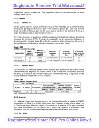 Register to Remove Trial Watermark!!
  Gobierno Municipal de Llallagua Plan de Desarrollo Municipal 2008-2012


  proyecto de inversión OVERLAY. Este proyecto contempla la implementación de redes
  móviles TDMA y GSM.

  D.6.3. Tarifas

  D.6.3.1 Telefonía fija

  ENTEL cuenta con dos planes, el Plan Básico y el Plan Abonado. En el primero la tarifa
  mensual es de dieciséis bolivianos con veinte centavos (16.20 Bs.) con cero minutos
  libres, el costo de llamada por minuto es de quince centavos de boliviano (0.15) y el
  cargo de instalación de de setecientos bolivianos.

  En el plan abonado, no existe una tarifa básica pero el costo por llamada es de setenta
  centavos de boliviano (0.70). El cargo de instalación es de setecientos bolivianos y
  tampoco existen minutos libres. El costo del servicio se cobra al segundo tal como lo
  dispuso la superintendencia de telecomunicaciones para ambos casos.

  Cuadro D56
  ENTEL:Tarifas telefonía fija
                                           MINUTOS
                         TARIFA                                    HORARIO              HORARIO           CARGO DE
                                         LLAMADAS O
    CATEGORÍA            BASICA                                    NORMAL               REDUCIDO        INSTALACION
                                           PULSOS
                        MENSUAL                                      (Bs.)                (Bs.)           POR LINEA
                                            LIBRES
  PLAN BASICO                 16,2             0. MIN.          0,15 POR MINUTO       0,15 POR MINUTO        700
  PLAN ABONADO                 0               0, MIN.          0,70 POR LLAMADA   0,70 POR LLAMADA          700
  Fuente: Elaboración propia en base a informes de ENTEL 2007


  D.6.3.1. Telefonía móvil

  Con relación a las tarifas en telefonía móvil, el costo está estratificado en horario normal
  y horario reducido. El precio del horario normal es de un boliviano con ochenta centavos
  (Bs.1,80), y el reducido de noventa centavos de boliviano (Bs.0,90). El siguiente cuadro
  señala las tarifas establecidas a nivel nacional.

  Cuadro D57
  ENTEL: Tarifas telefonía móvil
              TARIFA POR MINUTO                                            HORARIOS
                                                          HORARIO NORMAL        HORARIO REDUCIDO        TARIFAS
    PLANES         H. NORMAL         H. REDUCIDO         Días lunes a domingo   Días Lunes a Domingo    POR SMS
                                                         HORAS      HORAS       HORAS         HORAS
   PREPAGO              1,8              0,9                7:00 a 21:59              22:00 a 6:60           0,4
  Fuente: Elaboración propia en base a informes de ENTEL 2007


  D.6.4. Internet

  En Llallagua existen tres tipos de servicio de Internet disponibles a través de ENTEL
  Internet Dial Up, ADSL y el Online, estas están disponibles en la área urbana sobre todo
  el Dial Up que tiene diferentes planes. Con referencia al sistema ADSL está disponible
  pero tiene limitaciones ysu ampliación se lo realiza de acuerdo a solicitudes, este
  sistema es utilizado en gran mayoría por los diferentes cafés Internet en la ciudad.

  D.6.5. TV Cable



Register eDocPrinter PDF Pro Online Now!!
  ETMA - APEMIN II -       PADEP/GTZ                                                                               124
 