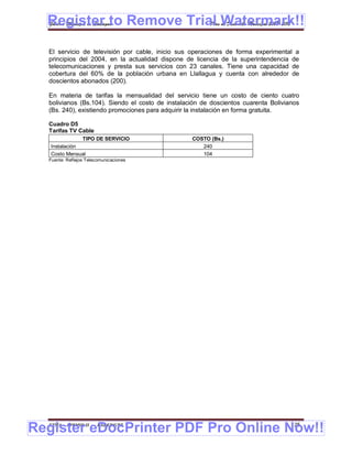 Register to Remove Trial Watermark!!
  Gobierno Municipal de Llallagua Plan de Desarrollo Municipal 2008-2012



  El servicio de televisión por cable, inicio sus operaciones de forma experimental a
  principios del 2004, en la actualidad dispone de licencia de la superintendencia de
  telecomunicaciones y presta sus servicios con 23 canales. Tiene una capacidad de
  cobertura del 60% de la población urbana en Llallagua y cuenta con alrededor de
  doscientos abonados (200).

  En materia de tarifas la mensualidad del servicio tiene un costo de ciento cuatro
  bolivianos (Bs.104). Siendo el costo de instalación de doscientos cuarenta Bolivianos
  (Bs. 240), existiendo promociones para adquirir la instalación en forma gratuita.

  Cuadro D5
  Tarifas TV Cable
               TIPO DE SERVICIO                   COSTO (Bs.)
   Instalación                                       240
   Costo Mensual                                     104
  Fuente: Reflejos Telecomunicaciones




Register eDocPrinter PDF Pro Online Now!!
  ETMA - APEMIN II -    PADEP/GTZ                                                   125
 