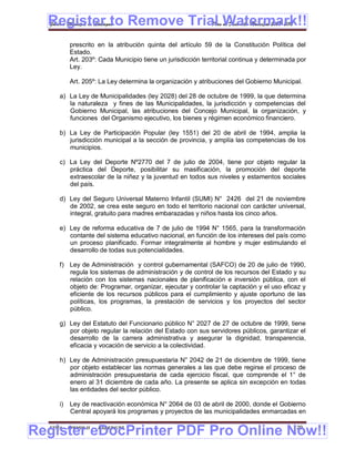 Register to Remove Trial Watermark!!
  Gobierno Municipal de Llallagua Plan de Desarrollo Municipal 2008-2012


           prescrito en la atribución quinta del artículo 59 de la Constitución Política del
           Estado.
           Art. 203º: Cada Municipio tiene un jurisdicción territorial continua y determinada por
           Ley.

           Art. 205º: La Ley determina la organización y atribuciones del Gobierno Municipal.

      a) La Ley de Municipalidades (ley 2028) del 28 de octubre de 1999, la que determina
         la naturaleza y fines de las Municipalidades, la jurisdicción y competencias del
         Gobierno Municipal, las atribuciones del Concejo Municipal, la organización, y
         funciones del Organismo ejecutivo, los bienes y régimen económico financiero.

      b) La Ley de Participación Popular (ley 1551) del 20 de abril de 1994, amplia la
         jurisdicción municipal a la sección de provincia, y amplía las competencias de los
         municipios.

      c) La Ley del Deporte Nº2770 del 7 de julio de 2004, tiene por objeto regular la
         práctica del Deporte, posibilitar su masificación, la promoción del deporte
         extraescolar de la niñez y la juventud en todos sus niveles y estamentos sociales
         del país.

      d) Ley del Seguro Universal Materno Infantil (SUMI) N° 2426 del 21 de noviembre
         de 2002, se crea este seguro en todo el territorio nacional con carácter universal,
         integral, gratuito para madres embarazadas y niños hasta los cinco años.

      e) Ley de reforma educativa de 7 de julio de 1994 N° 1565, para la transformación
         contante del sistema educativo nacional, en función de los intereses del país como
         un proceso planificado. Formar integralmente al hombre y mujer estimulando el
         desarrollo de todas sus potencialidades.

      f) Ley de Administración y control gubernamental (SAFCO) de 20 de julio de 1990,
         regula los sistemas de administración y de control de los recursos del Estado y su
         relación con los sistemas nacionales de planificación e inversión pública, con el
         objeto de: Programar, organizar, ejecutar y controlar la captación y el uso eficaz y
         eficiente de los recursos públicos para el cumplimiento y ajuste oportuno de las
         políticas, los programas, la prestación de servicios y los proyectos del sector
         público.

      g) Ley del Estatuto del Funcionario público N° 2027 de 27 de octubre de 1999, tiene
         por objeto regular la relación del Estado con sus servidores públicos, garantizar el
         desarrollo de la carrera administrativa y asegurar la dignidad, transparencia,
         eficacia y vocación de servicio a la colectividad.

      h) Ley de Administración presupuestaria N° 2042 de 21 de diciembre de 1999, tiene
         por objeto establecer las normas generales a las que debe regirse el proceso de
         administración presupuestaria de cada ejercicio fiscal, que comprende el 1° de
         enero al 31 diciembre de cada año. La presente se aplica sin excepción en todas
         las entidades del sector público.

      i)   Ley de reactivación económica N° 2064 de 03 de abril de 2000, donde el Gobierno
           Central apoyará los programas y proyectos de las municipalidades enmarcadas en


Register eDocPrinter PDF Pro Online Now!!
  ETMA - APEMIN II -   PADEP/GTZ                                                            129
 