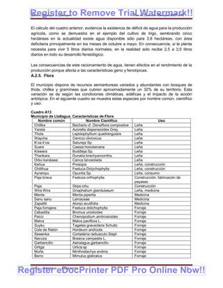 Register to Remove Trial Watermark!!
  Gobierno Municipal de Llallagua Plan de Desarrollo Municipal 2008-2012


  El cálculo del cuadro anterior, evidencia la existencia de déficit de agua para la producción
  agrícola, como se demuestra en el ejemplo del cultivo de trigo, sembrando cinco
  hectáreas en la actualidad existe agua disponible sólo para 3.8 hectáreas, con área
  deficitaria principalmente en los meses de octubre a mayo. En consecuencia, si la planta
  necesita para vivir 5 litros diarios normales, en la realidad solo recibe 2,5 a 3,5 litros
  diarios en todo su desarrollo feneológico.

  Las consecuencias de este racionamiento de agua, tienen efectos en el rendimiento de la
  producción porque afecta a las características geno y fenotípicas.
  A.2.5. Flora

  El municipio dispone de recursos semiarboreas variados y abundantes con bosques de
  thola, chillka y gramíneas que cubren aproximadamente un 32% de su territorio. Esta
  variación se da según las condiciones climáticas, edáficas y el impacto de la acción
  antrópica. En el siguiente cuadro se muestra estas especies por nombre común, científico
  y uso:

  Cuadro A13
  Municipio de Llallagua: Características de Flora
     Nombre común                 Nombre Científico                          Uso
   Chillka                Bacharis cf. Densiflora compositoe   Leña
   Yareta                 Azorella diapensioides Grey          Leña
   Thola                  Lepidophyllium quadrangulare         Leña
   Waycha                 Cenicio clivicocus                   Leña
   K’oa k’oa              Satureja Sp                          Leña
   Suare                  Cassia hoockeriana                   Leña
   Kiswara                Buddleja Sp.                         Leña
   Thankara               Dunalia brachyancontha               Leña
   Orko karalawa          Carica lanceolada                    Leña
   Keñua                  Prosopis                             Leña, construcción
   Chillihua              Festuca Dolychophylla                Leña, construcción
   Ayrampu                Opuntia Sp                           Leña, consumo
   Paja brava             Festuca orthophylla                  Construcción, fabricación de
                                                               payasas
    Paja                     Stipa ichu                        Construcción
    Wira Wira                Gnaphalium glandulasum            Leña, medicina
    Menta                    Menta piperita                    Medicina
    Sanu sanu                Lamaceae                          Medicina
    Zapatilli                Alonjo acutifolia                 Medicina
    Paja forrajera           Festuca dolichophylla             Forraje
    Cebadilla                Bromus unioloides                 Forraje
    Paico                    Chenopodium ambrosioides          Forraje
    Malva                    Malva paviflora L.                Forraje
    Suyku                    Tagetes graveolens Schultz        Forraje
    Cola de Ratón            Hordeum andícola                  Forraje
    Sewenka                  Cortaderia radiusculo Stapt       Forraje
    Navoza                   Brasica campestis L.              Forraje
    Garbancillo              Astralagus garbancillo            Forraje
    Ortiga                   Urtica sp                         Forraje
    Muña                     Minthostachys andina              Forraje
    Berro                    Mimulus glabratus                 Forraje



Register eDocPrinter PDF Pro Online Now!!
  ETMA - APEMIN II -   PADEP/GTZ                                                              13
 