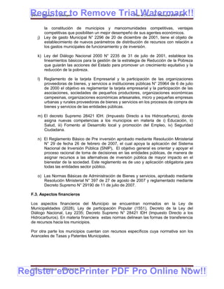 Register to Remove Trial Watermark!!
  Gobierno Municipal de Llallagua Plan de Desarrollo Municipal 2008-2012


           la constitución de municipios y mancomunidades competitivas, ventajas
           competitivas que posibiliten un mejor desempeño de sus agentes económicos.
      j)   Ley de gasto Municipal N° 2296 de 20 de diciembre de 2001, tiene el objeto de
           establecimiento de nuevos parámetros de distribución de recursos con relación a
           los gastos municipales de funcionamiento y de inversión.

      k) Ley del Diálogo Nacional 2000 N° 2235 de 31 de julio de 2001, establece los
         lineamientos básicos para la gestión de la estrategia de Reducción de la Pobreza
         que guiarán las acciones del Estado para promover un crecimiento equitativo y la
         reducción de la pobreza.

      l)   Reglamento de la tarjeta Empresarial y la participación de las organizaciones
           proveedoras de bienes, y servicios a instituciones públicas N° 25964 de 6 de julio
           de 2000 el objetivo es reglamentar la tarjeta empresarial y la participación de las
           asociaciones, sociedades de pequeños productores, organizaciones económicas
           campesinas, organizaciones económicas artesanales, micro y pequeñas empresas
           urbanas y rurales proveedoras de bienes y servicios en los procesos de compra de
           bienes y servicios de las entidades públicas.

      m) El decreto Supremo 28421 IDH. (Impuesto Directo a los Hidrocarburos), donde
         asigna nuevas competencias a los municipios en materia de i) Educación, ii)
         Salud, iii) Fomento al Desarrollo local y promoción del Empleo, iv) Seguridad
         Ciudadana.

      n) El Reglamento Básico de Pre inversión aprobado mediante Resolución Ministerial
         N° 29 de fecha 26 de febrero de 2007, el cual apoya la aplicación del Sistema
         Nacional de Inversión Pública (SNIP), El objetivo general es orientar y apoyar el
         proceso racional de toma de decisiones en las entidades públicas, de manera de
         asignar recursos a las alternativas de inversión pública de mayor impacto en el
         bienestar de la sociedad. Este reglamento es de uso y aplicación obligatoria para
         todas las entidades sector público.

      o) Las Normas Básicas de Administración de Bienes y servicios, aprobado mediante
         Resolución Ministerial N° 397 de 27 de agosto de 2007 y reglamentado mediante
         Decreto Supremo N° 29190 de 11 de julio de 2007.

  F.3. Aspectos financieros

  Los aspectos financieros del Municipio se encuentran normados en la Ley de
  Municipalidades (2028), Ley de participación Popular (1551), Decreto de la Ley del
  Diálogo Nacional, Ley 2235; Decreto Supremo N° 28421 IDH (Impuesto Directo a los
  Hidrocarburos). En materia financiera estas normas delinean las formas de transferencia
  de recursos hacia los municipios.

  Por otra parte los municipios cuentan con recursos específicos cuya normativa son los
  Aranceles de Tasas y Patentes Municipales.




Register eDocPrinter PDF Pro Online Now!!
  ETMA - APEMIN II -   PADEP/GTZ                                                         130
 
