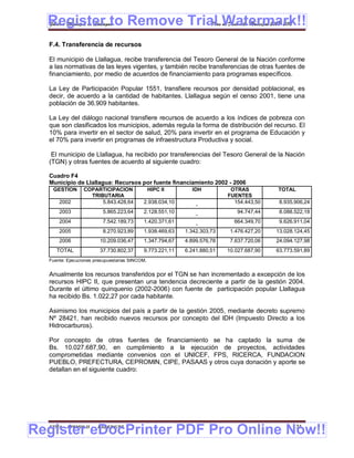 Register to Remove Trial Watermark!!
  Gobierno Municipal de Llallagua Plan de Desarrollo Municipal 2008-2012


  F.4. Transferencia de recursos

  El municipio de Llallagua, recibe transferencia del Tesoro General de la Nación conforme
  a las normativas de las leyes vigentes, y también recibe transferencias de otras fuentes de
  financiamiento, por medio de acuerdos de financiamiento para programas específicos.

  La Ley de Participación Popular 1551, transfiere recursos por densidad poblacional, es
  decir, de acuerdo a la cantidad de habitantes. Llallagua según el censo 2001, tiene una
  población de 36.909 habitantes.

  La Ley del diálogo nacional transfiere recursos de acuerdo a los índices de pobreza con
  que son clasificados los municipios, además regula la forma de distribución del recurso. El
  10% para invertir en el sector de salud, 20% para invertir en el programa de Educación y
  el 70% para invertir en programas de infraestructura Productiva y social.

   El municipio de Llallagua, ha recibido por transferencias del Tesoro General de la Nación
  (TGN) y otras fuentes de acuerdo al siguiente cuadro:

  Cuadro F4
  Municipio de Llallagua: Recursos por fuente financiamiento 2002 - 2006
   GESTION       COPARTICIPACION                HIPC II     IDH           OTRAS          TOTAL
                   TRIBUTARIA                                            FUENTES
      2002             5.843.428,64        2.938.034,10                    154.443,50     8.935.906,24
                                                              -
      2003               5.865.223,64      2.128.551,10                     94.747,44     8.088.522,18
                                                              -
      2004               7.542.189,73      1.420.371,61                    664.349,70     9.626.911,04
                                                              -
      2005               8.270.923,89      1.938.469,63   1.342.303,73    1.476.427,20   13.028.124,45
      2006              10.209.036,47      1.347.794,67   4.899.576,78    7.637.720,06   24.094.127,98
     TOTAL              37.730.802,37      9.773.221,11   6.241.880,51   10.027.687,90   63.773.591,89
  Fuente: Ejecuciones presupuestarias SINCOM.


  Anualmente los recursos transferidos por el TGN se han incrementado a excepción de los
  recursos HIPC II, que presentan una tendencia decreciente a partir de la gestión 2004.
  Durante el último quinquenio (2002-2006) con fuente de participación popular Llallagua
  ha recibido Bs. 1.022,27 por cada habitante.

  Asimismo los municipios del país a partir de la gestión 2005, mediante decreto supremo
  Nº 28421, han recibido nuevos recursos por concepto del IDH (Impuesto Directo a los
  Hidrocarburos).

  Por concepto de otras fuentes de financiamiento se ha captado la suma de
  Bs. 10.027.687,90, en cumplimiento a la ejecución de proyectos, actividades
  comprometidas mediante convenios con el UNICEF, FPS, RICERCA, FUNDACION
  PUEBLO, PREFECTURA, CEPROMIN, CIPE, PASAAS y otros cuya donación y aporte se
  detallan en el siguiente cuadro:




Register eDocPrinter PDF Pro Online Now!!
  ETMA - APEMIN II -   PADEP/GTZ                                                               131
 