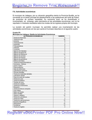 Register to Remove Trial Watermark!!
  Gobierno Municipal de Llallagua Plan de Desarrollo Municipal 2008-2012


  F.6. Actividades económicas

  El municipio de Llallagua, por su ubicación geográfica dentro la Provincia Bustillo, se ha
  convertido en el sector principal de abastecimiento a las poblaciones del norte de Potosí,
  de productos de primera necesidad. Su economía local, se ha diversificado e
  incrementado, sin embargo, este crecimiento en las actividades económicas, aún no ha
  reportado ni mostrado resultados sobre los niveles de los ingresos propios del municipio.

  La revisión del padrón municipal, ha permitido realizar una inventariación de las
  actividades económicas con las que cuenta el municipio descritas en el siguiente cuadro:

  Cuadro F9
  Municipio de Llallagua: Detalle de Actividades Económicas
                     ACTIVIDADES ECONOMICAS                    NUMERO
   Tienda de Abarrotes                                               4
   Tienda de ropa                                                   18
   Librerías                                                         9
   Transcripciones                                                   1
   Imprentas                                                         4
   Fotocopiadoras                                                    5
   Institutos                                                        2
   Licorerías                                                        2
   Agencia de Calzados                                               2
   Agencia de leche PIL                                              1
   Agencia de Refrescos                                             14
   Agencia de cerveza                                                1
   Agencia de Huevos                                                 4
   Agencia de periódicos                                             2
   Fábrica de Fideos                                                 1
   Tienda de Electrodomésticos                                       5
   Farmacias – Boticas                                              26
   Centro medico                                                     2
   Policonsultorios                                                  2
   Sala de enfermería                                                1
   Laboratorios químicos                                             4
   Clínicas Dentales                                                 2
   Tienda de materiales dentales                                     1
   Laboratorio dental                                                1
   Casa de venta de muebles                                          2
   Tienda de Lana                                                    8
   Tienda de plástico                                               13
   Tiendas de coca                                                   1
   Tienda de cassets                                                 3
   Tienda de condimentos                                             6
   Disquería                                                         1
   Tienda de Discos compacto                                         5
   Cine videos                                                       9
   Salón de Fiestas                                                  7
   Salón de Billar                                                   4
   Joyería y relojería                                              12
   Tienda de cosméticos                                              1
   Tienda de Telas                                                   2
   Tienda de ropa americana                                         12
   Estudios fotográficos                                             2
   Peluquerías                                                      15
   Ferreterías                                                      13
   Tienda de regalos                                                 2



Register eDocPrinter PDF Pro Online Now!!
  ETMA - APEMIN II -   PADEP/GTZ                                                       134
 