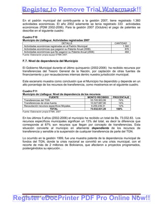 Register to Remove Trial Watermark!!
  Gobierno Municipal de Llallagua Plan de Desarrollo Municipal 2008-2012


  En el padrón municipal del contribuyente a la gestión 2007, tiene registrado 1.360
  actividades económicas. El año 2002 solamente se tenía registrado 333 actividades
  económicas (PDM 2002-2006). Para la gestión 2007 (Octubre) el pago de patentes se
  describe en el siguiente cuadro:

  Cuadro F10
  Municipio de Llallagua: Actividades registradas 2007
                                    DETALLE                                 CANTIDAD
   Actividades económicas registradas en el Padrón Municipal                      1.360
   Actividades económicas que pagaron su Patente Anual (2006)                       876
   Actividades económicas que No pagaron su Patente Anual (2006)                    484
  Fuente: Elaboración propia equipo ETMA 2007.


  F.7. Nivel de dependencia del Municipio

  El Gobierno Municipal durante el último quinquenio (2002-2006) ha recibido recursos por
  transferencias del Tesoro General de la Nación, por captación de otras fuentes de
  financiamiento y por recaudaciones internas dentro nuestra jurisdicción municipal.

  Este escenario muestra como conclusión que el Municipio ha dependido y depende en un
  alto porcentaje de los recursos de transferencia, como mostramos en el siguiente cuadro.

  Cuadro F11
  Municipio de Llallagua: Nivel de dependencia de los recursos
                          FUENTE                          MONTO RECIBIDO   PROCENTAJE
   Transferencias del TGN                                  53.745.903,99       74%
   Transferencias de otras fuente                          10.027.687,90       14%
   Recaudación recursos específicos Mcpales.                9.259.239,31       12%
                           TOTAL                           73.032.831,20     100%
  Fuente: Elaboración propia ETMA. 2007


  En los últimos 5 años (2002-2006) el municipio ha recibido un total de Bs. 73.032.83. Los
  recursos específicos municipales significan un 13% del total, es decir la diferencia que
  corresponde al 87% son recursos que llegan por concepto de transferencias. Esta
  situación convierte al municipio en altamente dependiente de los recursos de
  transferencia y sensible a la suspensión de cualquier transferencia de parte del TGN.

  Lo ocurrido en la gestión 1999, fue una muestra patente de la dependencia municipal de
  fondos del TGN, donde la crisis nacional se convirtió en una crisis municipal, con el
  recorte de más de 2 millones de Bolivianos, que afectaron a proyectos programados,
  postergándolos su ejecución. .




Register eDocPrinter PDF Pro Online Now!!
  ETMA - APEMIN II -   PADEP/GTZ                                                          136
 