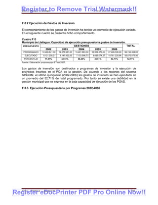 Register to Remove Trial Watermark!!
  Gobierno Municipal de Llallagua Plan de Desarrollo Municipal 2008-2012



  F.8.2 Ejecución de Gastos de Inversión

  El comportamiento de los gastos de inversión ha tenido un promedio de ejecución variado.
  En el siguiente cuadro se presenta dicho comportamiento.

  Cuadro F13
  Municipio de Llallagua: Capacidad de ejecución presupuestaria gastos de Inversión.
   PRESUPUESTO                             GESTIONES                                 TOTAL
                     2002         2003         2004        2005         2006
   PROGRAMADO          10.469.641,00   14.376.981,00   10.481.983,00   23.928.373,00   37.489.326,00   96.746.304,00
    EJECUTADO           8.121.250,21    6.141.422,63    7.153.998,73    9.693.074,37   19.761.229,96   50.870.975,90
    PORCENTAJE           77,57%          42,72%          68,25%          40,51%          52,71%          52,71%
  Fuente: Elaboración propia equipo ETMA 2007.


  Los gastos de inversión son destinados a programas de inversión y la ejecución de
  proyectos inscritos en el POA de la gestión. De acuerdo a los reportes del sistema
  SINCOM, el último quinquenio (2002-2006) los gastos de inversión se han ejecutado en
  un promedio del 52,71% del total programado. Por tanto se existe una debilidad en la
  gestión municipal que se expresa en la baja capacidad de ejecución de los POAS.

  F.8.3. Ejecución Presupuestaria por Programas 2002-2006




Register eDocPrinter PDF Pro Online Now!!
  ETMA - APEMIN II -    PADEP/GTZ                                                                            138
 