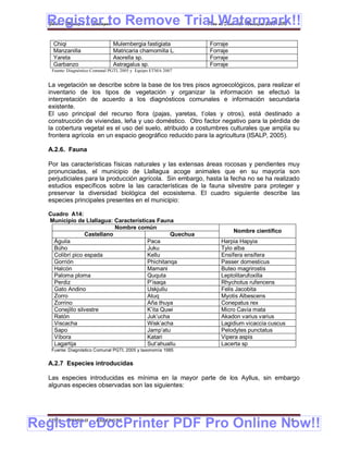 Register to Remove Trial Watermark!!
  Gobierno Municipal de Llallagua Plan de Desarrollo Municipal 2008-2012


    Chiqi                       Mulembergia fastigiata         Forraje
    Manzanilla                  Matricaria chamomilla L.       Forraje
    Yareta                      Asorella sp.                   Forraje
    Garbanzo                    Astragalus sp.                 Forraje
   Fuente: Diagnóstico Comunal PGTI, 2005 y Equipo ETMA 2007


  La vegetación se describe sobre la base de los tres pisos agroecológicos, para realizar el
  inventario de los tipos de vegetación y organizar la información se efectuó la
  interpretación de acuerdo a los diagnósticos comunales e información secundaria
  existente.
  El uso principal del recurso flora (pajas, yaretas, t’olas y otros), está destinado a
  construcción de viviendas, leña y uso doméstico. Otro factor negativo para la pérdida de
  la cobertura vegetal es el uso del suelo, atribuido a costumbres culturales que amplía su
  frontera agrícola en un espacio geográfico reducido para la agricultura (ISALP, 2005).

  A.2.6. Fauna

  Por las características físicas naturales y las extensas áreas rocosas y pendientes muy
  pronunciadas, el municipio de Llallagua acoge animales que en su mayoría son
  perjudiciales para la producción agrícola. Sin embargo, hasta la fecha no se ha realizado
  estudios específicos sobre la las características de la fauna silvestre para proteger y
  preservar la diversidad biológica del ecosistema. El cuadro siguiente describe las
  especies principales presentes en el municipio:

  Cuadro A14:
  Municipio de Llallagua: Características Fauna
                            Nombre común
                                                                         Nombre científico
                 Castellano                    Quechua
    Águila                            Paca                         Harpia Hapyia
    Búho                              Juku                         Tylo alba
    Colibrí pico espada               Kellu                        Ensífera ensífera
    Gorrión                           Phichitanqa                  Passer domesticus
    Halcón                            Mamani                       Buteo magrirostis
    Paloma ploma                      Ququta                       Leptolitarufoxilla
    Perdiz                            P’isaqa                      Rhychotus rufencens
    Gato Andino                       Uskjullu                     Felis Jacobita
    Zorro                             Atuq                         Myotis Albescens
    Zorrino                           Aña thuya                    Conepatus rex
    Conejillo silvestre               K’ita Quwi                   Micro Cavia mata
    Ratón                             Juk’ucha                     Akadon varius varius
    Viscacha                          Wisk’acha                    Lagidium vicaccia cuscus
    Sapo                              Jamp’atu                     Pelodytes punctatus
    Víbora                            Katari                       Vipera aspis
    Lagartija                         Sut’ahuallu                  Lacerta sp
   Fuente: Diagnóstico Comunal PGTI, 2005 y taxonomía 1985


  A.2.7 Especies introducidas

  Las especies introducidas es mínima en la mayor parte de los Ayllus, sin embargo
  algunas especies observadas son las siguientes:




Register eDocPrinter PDF Pro Online Now!!
  ETMA - APEMIN II -   PADEP/GTZ                                                              14
 