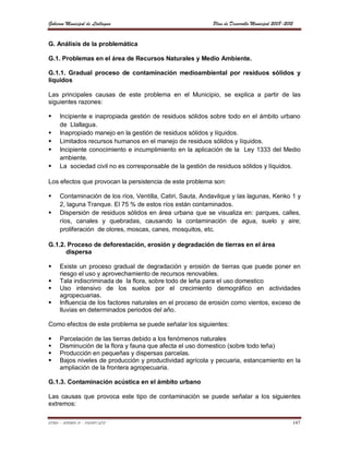 Gobierno Municipal de Llallagua                             Plan de Desarrollo Municipal 2008-2012


G. Análisis de la problemática

G.1. Problemas en el área de Recursos Naturales y Medio Ambiente.

G.1.1. Gradual proceso de contaminación medioambiental por residuos sólidos y
líquidos

Las principales causas de este problema en el Municipio, se explica a partir de las
siguientes razones:

    Incipiente e inapropiada gestión de residuos sólidos sobre todo en el ámbito urbano
     de Llallagua.
    Inapropiado manejo en la gestión de residuos sólidos y líquidos.
    Limitados recursos humanos en el manejo de residuos sólidos y líquidos.
    Incipiente conocimiento e incumplimiento en la aplicación de la Ley 1333 del Medio
     ambiente.
    La sociedad civil no es corresponsable de la gestión de residuos sólidos y líquidos.

Los efectos que provocan la persistencia de este problema son:

    Contaminación de los ríos, Ventilla, Catiri, Sauta, Andavilque y las lagunas, Kenko 1 y
     2, laguna Tranque. El 75 % de estos ríos están contaminados.
    Dispersión de residuos sólidos en área urbana que se visualiza en: parques, calles,
     ríos, canales y quebradas, causando la contaminación de agua, suelo y aire;
     proliferación de olores, moscas, canes, mosquitos, etc.

G.1.2. Proceso de deforestación, erosión y degradación de tierras en el área
      dispersa

    Existe un proceso gradual de degradación y erosión de tierras que puede poner en
     riesgo el uso y aprovechamiento de recursos renovables.
    Tala indiscriminada de la flora, sobre todo de leña para el uso domestico
    Uso intensivo de los suelos por el crecimiento demográfico en actividades
     agropecuarias.
    Influencia de los factores naturales en el proceso de erosión como vientos, exceso de
     lluvias en determinados periodos del año.

Como efectos de este problema se puede señalar los siguientes:

    Parcelación de las tierras debido a los fenómenos naturales
    Disminución de la flora y fauna que afecta el uso domestico (sobre todo leña)
    Producción en pequeñas y dispersas parcelas.
    Bajos niveles de producción y productividad agrícola y pecuaria, estancamiento en la
     ampliación de la frontera agropecuaria.

G.1.3. Contaminación acústica en el ámbito urbano

Las causas que provoca este tipo de contaminación se puede señalar a los siguientes
extremos:

ETMA – APEMIN II – PADEP/GTZ                                                                     147
 