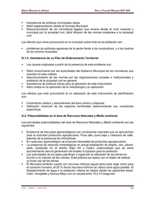 Gobierno Municipal de Llallagua                             Plan de Desarrollo Municipal 2008-2012



    Inexistencia de políticas municipales claras
    Débil reglamentación desde el Concejo Municipal
    Desconocimiento de las normativas legales que emana desde el nivel nacional y
     municipal por la sociedad civil, débil difusión de las normas existentes a la sociedad
     civil.

Los efectos que viene provocando en el municipio sobre todo en la población son:

    problemas de actitudes agresivas de la gente frente a los conductores, y a los dueños
     de los centros musicales.

G.1.4. Inexistencia de un Plan de Ordenamiento Territorial

    Las causas originadas a partir de la presencia de este problema son:

    Débil conocimiento por las autoridades del Gobierno Municipal de las normativas que
     orientan en esta materia
    Desconocimiento de las normas por las organizaciones sociales e institucionales y
     población de la sociedad civil en general
    Inexistencia de políticas claras para la aplicación de este instrumento
    Altos costos en la aplicación de la metodología y su aplicación.

Los efectos que está provocando la no aplicación de este instrumento de planificación
son:

    Crecimiento caótico y desordenado del área urbana y dispersa.
    Utilización irracional de los espacios territoriales desconociendo sus vocaciones
     específicas.

G.2. Potencialidades en el área de Recursos Naturales y Medio ambiente

Las principales potencialidades del área de Recursos Naturales y Medio ambiente son las
siguientes:

    Existencia de tres pisos agroecológicos con condiciones naturales que se aprovechan
     para la actividad productiva agropecuaria: Puna alta, puna baja y cabecera de valle,
     además de la presencia de microclimas.
    En cada piso agroecológico se producen diversidad de productos agropecuarios.
    La presencia de reservas mineralógicas en actual explotación de estaño, zinc, plomo,
     plata, localizado en el distrito Siglo XX y Catavi, potencialidad que se viene
     aprovechando para la generación de empleo e ingresos para la población.
    Las autoridades de los ayllus planifican y organizan la utilización de las tierras en
     función a la rotación de las mantas. Esta práctica se realiza con el objeto de realizar
     un buen uso de las tierras.
    El Municipio también cuenta con recursos hídricos (agua) tanto para riego como para
     el consumo humano, el 25 % de los recursos hídricos se utiliza como agua potable. El
     Abastecimiento de agua a la población urbana se realiza desde las siguientes áreas:
     Catiri, Umajalata y Quinua Mayu con un caudal entre 10 a 12 l/segundo.



ETMA – APEMIN II – PADEP/GTZ                                                                     148
 