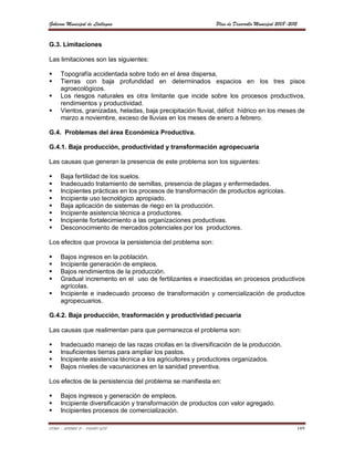 Gobierno Municipal de Llallagua                              Plan de Desarrollo Municipal 2008-2012


G.3. Limitaciones

Las limitaciones son las siguientes:

    Topografía accidentada sobre todo en el área dispersa,
    Tierras con baja profundidad en determinados espacios en los tres pisos
     agroecológicos.
    Los riesgos naturales es otra limitante que incide sobre los procesos productivos,
     rendimientos y productividad.
    Vientos, granizadas, heladas, baja precipitación fluvial, déficit hídrico en los meses de
     marzo a noviembre, exceso de lluvias en los meses de enero a febrero.

G.4. Problemas del área Económica Productiva.

G.4.1. Baja producción, productividad y transformación agropecuaria

Las causas que generan la presencia de este problema son los siguientes:

    Baja fertilidad de los suelos.
    Inadecuado tratamiento de semillas, presencia de plagas y enfermedades.
    Incipientes prácticas en los procesos de transformación de productos agrícolas.
    Incipiente uso tecnológico apropiado.
    Baja aplicación de sistemas de riego en la producción.
    Incipiente asistencia técnica a productores.
    Incipiente fortalecimiento a las organizaciones productivas.
    Desconocimiento de mercados potenciales por los productores.

Los efectos que provoca la persistencia del problema son:

    Bajos ingresos en la población.
    Incipiente generación de empleos.
    Bajos rendimientos de la producción.
    Gradual incremento en el uso de fertilizantes e insecticidas en procesos productivos
     agrícolas.
    Incipiente e inadecuado proceso de transformación y comercialización de productos
     agropecuarios.

G.4.2. Baja producción, trasformación y productividad pecuaria

Las causas que realimentan para que permanezca el problema son:

    Inadecuado manejo de las razas criollas en la diversificación de la producción.
    Insuficientes tierras para ampliar los pastos.
    Incipiente asistencia técnica a los agricultores y productores organizados.
    Bajos niveles de vacunaciones en la sanidad preventiva.

Los efectos de la persistencia del problema se manifiesta en:

    Bajos ingresos y generación de empleos.
    Incipiente diversificación y transformación de productos con valor agregado.
    Incipientes procesos de comercialización.

ETMA – APEMIN II – PADEP/GTZ                                                                      149
 