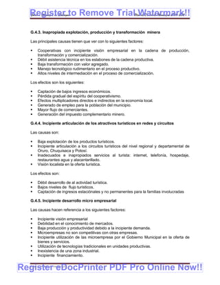 Register to Remove TrialPlan de Desarrollo Municipal 2008-2012
  Gobierno Municipal de Llallagua Watermark!!
  G.4.3. Inapropiada explotación, producción y transformación minera

  Las principales causas tienen que ver con lo siguientes factores:

      Cooperativas con incipiente visión empresarial en la cadena de producción,
       transformación y comercialización.
      Débil asistencia técnica en los eslabones de la cadena productiva.
      Baja transformación con valor agregado.
      Manejo tecnológico rudimentario en el proceso productivo.
      Altos niveles de intermediación en el proceso de comercialización.

  Los efectos son los siguientes:

      Captación de bajos ingresos económicos.
      Pérdida gradual del espíritu del cooperativismo.
      Efectos multiplicadores directos e indirectos en la economía local.
      Generado de empleo para la población del municipio.
      Mayor flujo de comerciantes.
      Generación del impuesto complementario minero.

  G.4.4. Incipiente articulación de los atractivos turísticos en redes y circuitos

  Las causas son:

      Baja explotación de los productos turísticos.
      Incipiente articulación a los circuitos turísticos del nivel regional y departamental de
       Oruro, Chuquisaca y Potosí.
      Inadecuados e inapropiados servicios al turista: internet, telefonía, hospedaje,
       restaurantes agua y alacantarillado.
      Visión localista en la oferta turística.

  Los efectos son:

      Débil desarrollo de al actividad turística.
      Bajos niveles de flujo turísticos.
      Captación de ingresos estaciónales y no permanentes para la familias involucradas

  G.4.5. Incipiente desarrollo micro empresarial

  Las causas hacen referencia a los siguientes factores:

      Incipiente visión empresarial
      Debilidad en el conocimiento de mercados.
      Baja producción y productividad debido a la incipiente demanda.
      Microempresas no son competitivas con otras empresas.
      Incipiente utilización de las microempresa por el Gobierno Municipal en la oferta de
       bienes y servicios.
      Utilización de tecnologías tradicionales en unidades productivas.
      Inexistencia de una zona industrial.
      Incipiente financiamiento.


Register eDocPrinter PDF Pro Online Now!!
  ETMA – APEMIN II – PADEP/GTZ                                                              150
 