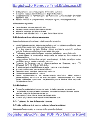 Register to Remove TrialPlan de Desarrollo Municipal 2008-2012
  Gobierno Municipal de Llallagua Watermark!!
      Débil promoción económica por parte del Gobierno Municipal.
      Incipientes procesos de industrialización de productos nativos,
      Desconocimiento de Normas Legales por Autoridades Municipales sobre promoción
       económica local.
      Escasa seriedad de cumplimiento de contrato de algunas unidades productivas.

  Efectos son los siguientes:

      Débil oferta de mano de obra calificada.
      Escasos centros de capacitación especializada.
      Incipiente desarrollo de campos feriales.
      Incipiente diversificación debido a la poca demanda de bienes.

  G.4.5. Incipiente desarrollo micro empresaria

  Las potencialidades detectadas en esta área son las siguientes:

      Los agricultores manejan sistemas pluricultivo en los tres pisos agroecológicos: papa,
       cebada, trigo, arveja, maíz, haba, oca, durazno, tuna.
      En el área dispersa, los Ayllus Chullpa y Sikuya priorizan la producción ecológica
       orgánica de algunos productos como ser: papa, trigo, oca.
      Prácticas de conservación de algunos productos agrícolas en: cairos, trojes, etc.
      La arveja blanca se comercializa transformada en tostado en los mercados de
       Llallagua y Oruro.
      Los agricultores de los ayllus manejan una diversidad de hatos ganaderos: ovino,
       camélidos, vacuno, caprino, y animales menores.
      Presencia de Organizaciones no Gubernamentales de Desarrollo como: PCI,
       SENASAG, CIPE, RC CAD, OTRAS ONGs.
      El aporte de la minería al PIB departamental y nacional es significativo
      Aporte con el Impuesto complementario Minero.
      Existencia de una diversidad de atractivos turísticos
      Tendencia crecientes del flujo turístico
      Existen microempresarios con emprendimiento económico, existe mercado
       (oferta/demanda), Producción en lento crecimiento, Microempresarios con capital
       propio, Productores organizados con personería jurídica, Materia prima disponible,
       Participación en ferias.

  G. 6. Limitaciones

      Topografía accidentada e irregular del suelo, limita la producción a gran escala
      La producción agropecuaria está inmersa en permanentes riesgos naturales: sequía,
       heladas, exceso de lluvias, granizadas, etc.
      Riesgos económicos (oferta, demanda) de mercados
      Políticas de gobierno que repercuten en la producción local

  G. 7. Problemas del área de Desarrollo Humano

  G.7.1. Alta incidencia de la pobreza en la mayoría de la población

  Las causas fundamentales se resumen en los siguientes factores:


Register eDocPrinter PDF Pro Online Now!!
  ETMA – APEMIN II – PADEP/GTZ                                                            151
 