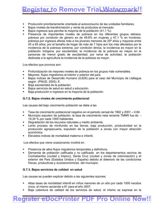 Register to Remove TrialPlan de Desarrollo Municipal 2008-2012
  Gobierno Municipal de Llallagua Watermark!!
      Producción prioritariamente orientada al autoconsumo de las unidades familiares.
      Bajos niveles de transformación y venta de productos al mercado.
      Bajos ingresos que percibe la mayoría de la población (41,1 %).
      Presencia de importantes niveles de pobreza en los diferentes grupos etáreos;
       pobreza por condición de género es de 49,8% en mujeres y 47,1 % en hombres;
       pobreza por ingresos afecta más a los jóvenes menores de 25ª años y mayores entre
       45 a 65 años; por el tamaño de hogar de más de 7 hijos son los más afectados por la
       incidencia de la pobreza extrema; por condición étnica, la incidencia es mayor en la
       población indígena; por escolaridad, la incidencia de la pobreza es mayor en la
       personas de menor grado de escolaridad; por rama de actividad, la población
       dedicada a la agricultura la incidencia de la pobreza es mayor.

  Los efectos que provoca son:

      Profundización de mayores niveles de pobreza en los grupos más vulnerables.
      Mayores flujos migratorios al interior y exterior del país.
      Bajos índices de Desarrollo Humano (0,626) para el caso del Municipio de Llallagua
       según (PNUD, 2005). E
      Baja escolaridad de la población.
      Bajos servicios de salud en salud y educación.
      Baja producción e ingresos en la mayoría de la población.

  G.7.2. Bajos niveles de crecimiento poblacional

  Las causas del bajo crecimiento población se debe a las

      Tasa de crecimiento poblacional negativo en el periodo censal de 1992 y 2001 – 0.84
      Municipio expulsor de población, la tasa de crecimiento neta reciente TMNR fue de -
       19,34 % por cada 1000 habitantes
      Degradación de los recursos naturales y medio ambiente.
      Lento proceso de minifundio en las tierras, baja producción, productividad en la
       producción agropecuaria, expulsión de la población a zonas con mayor atracción
       económica
      Elevados índices de mortalidad materna e infantil.

   Los efectos que viene ocasionando incidirá en:

      Presencia de altos flujos migratorios temporales y definitivos.
      Demanda de población calificada y no calificada en los departamentos vecinos de
       Cochabamba (ciudad y trópico), Santa Cruz (ciudad y zonas de colonización) y el
       exterior del País (Estados Unidos y España) debido al deterioro de las condiciones
       físicas, productivas y socioeconómicas del municipio.

  G.7.3. Bajos servicios de calidad en salud

  Las causas se pueden explicar debido a las siguientes razones:

      Altas tasas de mortalidad infantil en niños menores de un año por cada 1000 nacidos
       vivos, el mismo asciende a 81 para el año 2007.
      Baja cobertura de calidad de los servicios de salud, el mismo se expresa en la


Register eDocPrinter PDF Pro Online Now!!
  ETMA – APEMIN II – PADEP/GTZ                                                          152
 