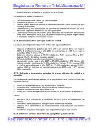 Register to Remove TrialPlan de Desarrollo Municipal 2008-2012
  Gobierno Municipal de Llallagua Watermark!!
       esperanza de vida al nacer en el Municipio es de 58,2 años.

  Los efectos que pueden provocar son:

      Deficiente formación de calidad del capital humano.
      Presencia de desnutrición infantil.
      Falta de acceso a servicios públicos de calidad en educación, salud, servicios de agua
       potable y alcantarillado.
      Desmotivación y poca actualización del personal que atiende los servicios de salud,
       educación, seguridad, determinada por los bajos sueldos.
      Contenidos y/o métodos insuficientes, poco adecuados en los servicios de educación
       como en los servicios de salud, que provocan discriminación y afectan negativamente
       la autoestima e impiden un adecuado servicio.

  G.7.4. Servicios educativos con bajos niveles de calidad

  Las causas de este problema se pueden atribuir a los siguientes factores:

      Tasas de analfabetismo global es de 19 % (2001), en varones 8,6% y en mujeres
       29,3%. E analfabetismo para el año 2007 en varones llega a 14,65 %, en mujeres
       asciende a 24,93 % (Censo PNA).
      Cobertura educativa alcanza a 14.298 estudiantes, 7.367 varones (51,5) y 6.931
       mujeres (48,5 %) del total de población escolar.
      Deficiente calidad y baja cobertura del equipamiento social
      La deserción escolar para el año 2007 es 7% (214 estudiantes), 119 Varones y 95
       mujeres; estudian efectivamente 13.928 estudiantes, Varones 7.165, mujeres 6.763;
       el nivel de aprobados para el año 2007 de 11.695 estudiantes, Varones 5.918 y
       mujeres 5.777; en tanto que los reprobados para el año 2007 es de 1.577, Varones
       893 y mujeres 684.

  G.7.5. Deficiente e inapropiados servicios de energía eléctrica de calidad a la
  población

  Las causas para los deficientes servicios de la energía eléctrica se pueden atribuir a los
  siguientes factores:

      Inadecuados prestación servicios y mantenimiento preventivo
      Implementos de conducción de energía obsoletos y sistemas antiguos.
      Incipiente modernización de equipos eléctricos
      Inadecuado e insuficiente personal técnico en relación al crecimiento de la población.

  Efectos:

      Reticencia de la población en el incremento de tarifas por el no mejoramiento del
       servicio.
      Persistencia de las deficiencias en la prestación de servicios eléctricos.
      Debilidad en el crecimiento de los microempresarios en la producción con sistemas
       trifásicos.
      Inexistencia de políticas municipales para mejorar el manejo de este servicio

  G.7.6. Deficientes servicios del sistema de agua potable y alcantarillado


Register eDocPrinter PDF Pro Online Now!!
  ETMA – APEMIN II – PADEP/GTZ                                                             153
 