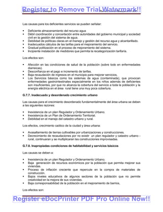 Register to Remove TrialPlan de Desarrollo Municipal 2008-2012
  Gobierno Municipal de Llallagua Watermark!!
  Las causas para los deficientes servicios se pueden señalar:

      Deficiente almacenamiento del recurso agua
      Débil coordinación y concertación entre autoridades del gobierno municipal y sociedad
       civil en la gestión del sistema de agua.
      Debilidad de políticas claras en el manejo y gestión del recurso agua y alcantarillado.
      Inadecuados cálculos de las tarifas para el mejoramiento del servicio.
      Gradual politización en el proceso de mejoramiento del sistema.
      Incipiente instalación de medidores que permita la recategorización tarifaría.

  Los efectos son:

      Afección en las condiciones de salud de la población (sobre todo en enfermedades
       diarreicas).
      Desconfianza en el pago e incremento de tarifas.
      Baja recaudación de ingresos en el municipio para mejorar servicios,
      Los Servicios básicos como los sistemas de agua (contaminada), que provocan
       enfermedades gastrointestinales especialmente en los niños además de deficientes
       son insuficientes, por que no alcanza la cobertura del servicio a toda la población y la
       energía eléctrica en el área rural tiene una muy poca cobertura.

  G.7.7. Inadecuado y desordenado crecimiento urbano

  Las causas para el crecimiento desordenado fundamentalmente del área urbana se deben
  a las siguientes razones:

      Inexistencia de un plan Regulador y Ordenamiento Urbano.
      Inexistencia de un Plan de Ordenamiento Territorial.
      Debilidad en el manejo del catastro urbano y rural.

  Los efectos, crecimiento caótico de la ciudad y área urbana:

      Avasallamiento de tierras cultivables por urbanizaciones y construcciones.
      Decrecimiento de recaudaciones por no existir un plan regulador y catastro urbano -
       rural, continuaran y se multiplicaran las construcciones improvisadas.

  G.7.8. Inapropiadas condiciones de habitabilidad y servicios básicos

  Las causas se deben a:

      Inexistencia de un plan Regulador y Ordenamiento Urbano.
      Baja generación de recursos económicos por la población que permita mejorar sus
       viviendas.
      Proceso de inflación creciente que repercute en la compra de materiales de
       construcción.
      Bajos niveles educativos de algunos sectores de la población que no permite
       creatividad en la mejora de sus viviendas.
      Baja corresponsabilidad de la población en el mejoramiento de barrios,

  Los efectos son:


Register eDocPrinter PDF Pro Online Now!!
  ETMA – APEMIN II – PADEP/GTZ                                                              154
 