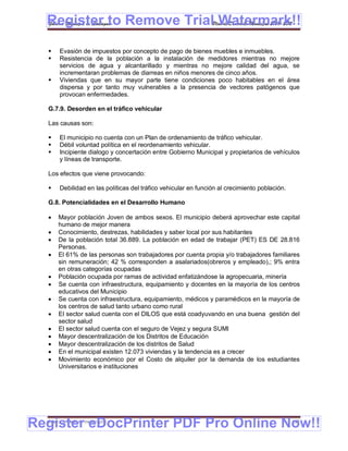 Register to Remove TrialPlan de Desarrollo Municipal 2008-2012
  Gobierno Municipal de Llallagua Watermark!!
      Evasión de impuestos por concepto de pago de bienes muebles e inmuebles.
      Resistencia de la población a la instalación de medidores mientras no mejore
       servicios de agua y alcantarillado y mientras no mejore calidad del agua, se
       incrementaran problemas de diarreas en niños menores de cinco años.
      Viviendas que en su mayor parte tiene condiciones poco habitables en el área
       dispersa y por tanto muy vulnerables a la presencia de vectores patógenos que
       provocan enfermedades.

  G.7.9. Desorden en el tráfico vehicular

  Las causas son:

      El municipio no cuenta con un Plan de ordenamiento de tráfico vehicular.
      Débil voluntad política en el reordenamiento vehicular.
      Incipiente dialogo y concertación entre Gobierno Municipal y propietarios de vehículos
       y líneas de transporte.

  Los efectos que viene provocando:

      Debilidad en las políticas del tráfico vehicular en función al crecimiento población.

  G.8. Potencialidades en el Desarrollo Humano

     Mayor población Joven de ambos sexos. El municipio deberá aprovechar este capital
      humano de mejor manera
     Conocimiento, destrezas, habilidades y saber local por sus habitantes
     De la población total 36.889. La población en edad de trabajar (PET) ES DE 28.816
      Personas.
     El 61% de las personas son trabajadores por cuenta propia y/o trabajadores familiares
      sin remuneración; 42 % corresponden a asalariados(obreros y empleado),; 9% entra
      en otras categorías ocupadas
     Población ocupada por ramas de actividad enfatizándose la agropecuaria, minería
     Se cuenta con infraestructura, equipamiento y docentes en la mayoría de los centros
      educativos del Municipio
     Se cuenta con infraestructura, equipamiento, médicos y paramédicos en la mayoría de
      los centros de salud tanto urbano como rural
     El sector salud cuenta con el DILOS que está coadyuvando en una buena gestión del
      sector salud
     El sector salud cuenta con el seguro de Vejez y segura SUMI
     Mayor descentralización de los Distritos de Educación
     Mayor descentralización de los distritos de Salud
     En el municipal existen 12.073 viviendas y la tendencia es a crecer
     Movimiento económico por el Costo de alquiler por la demanda de los estudiantes
      Universitarios e instituciones




Register eDocPrinter PDF Pro Online Now!!
  ETMA – APEMIN II – PADEP/GTZ                                                                 155
 