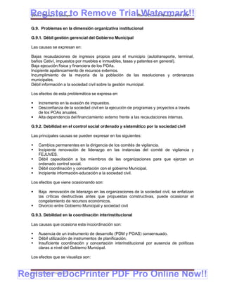 Register to Remove TrialPlan de Desarrollo Municipal 2008-2012
  Gobierno Municipal de Llallagua Watermark!!
  G.9. Problemas en la dimensión organizativa institucional

  G.9.1. Débil gestión gerencial del Gobierno Municipal

  Las causas se expresan en:

  Bajas recaudaciones de ingresos propios para el municipio (autotransporte, terminal,
  baños Cativí, impuestos por muebles e inmuebles, tasas y patentes en general).
  Baja ejecución física y financiera de los POAs.
  Incipiente apalancamiento de recursos externos.
  Incumplimiento de la mayoría de la población de las resoluciones y ordenanzas
  municipales.
  Débil información a la sociedad civil sobre la gestión municipal.

  Los efectos de esta problemática se expresa en:

      Incremento en la evasión de impuestos.
      Desconfianza de la sociedad civil en la ejecución de programas y proyectos a través
       de los POAs anuales.
      Alta dependencia del financiamiento externo frente a las recaudaciones internas.

  G.9.2. Debilidad en el control social ordenado y sistemático por la sociedad civil

  Las principales causas se pueden expresar en los siguientes:

      Cambios permanentes en la dirigencia de los comités de vigilancia.
      Incipiente renovación de liderazgo en las instancias del comité de vigilancia y
       FEJUVES.
      Débil capacitación a los miembros de las organizaciones para que ejerzan un
       ordenado control social.
      Débil coordinación y concertación con el gobierno Municipal.
      Incipiente información-educación a la sociedad civil.

  Los efectos que viene ocasionando son:

      Baja renovación de liderazgo en las organizaciones de la sociedad civil, se enfatizan
       las críticas destructivas antes que propuestas constructivas, puede ocasionar el
       congelamiento de recursos económicos.
      Divorcio entre Gobierno Municipal y sociedad civil

  G.9.3. Debilidad en la coordinación interinstitucional

  Las causas que ocasiona esta incoordinación son:

      Ausencia de un instrumento de desarrollo (PDM y POAS) consensuado.
      Débil utilización de instrumentos de planificación.
      Insuficiente coordinación y concertación interinstitucional por ausencia de políticas
       claras a nivel del Gobierno Municipal.

  Los efectos que se visualiza son:



Register eDocPrinter PDF Pro Online Now!!
  ETMA – APEMIN II – PADEP/GTZ                                                           156
 