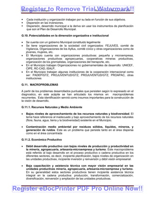 Register to Remove TrialPlan de Desarrollo Municipal 2008-2012
  Gobierno Municipal de Llallagua Watermark!!
      Cada institución y organización trabajan por su lada en función de sus objetivos.
      Dispersión en las inversiones.
      Dispersión, desarrollo municipal a la deriva sin usar los instrumentos de planificación
       que son el Plan de Desarrollo Municipal.

  G.10. Potencialidades en la dimensión organizativa e institucional

      Se cuenta con un gobierno Municipal constituido legalmente
      Se tiene organizaciones de la sociedad civil organizados: FEJUVES, comité de
       Vigilancia, Organizaciones de los Ayllus, comité cívico y otras organizaciones como de
       jóvenes, mujeres, etc.
      El Municipio cuenta con organizaciones productivas: pequeña y microempresa,
       organizaciones productivas agropecuarias, cooperativas mineras productivas,
       organización de los gremialistas, organizaciones del transporte, etc.
      En el Municipio trabajan Organizaciones no gubernamentales de desarrollo: UNICEF,
       CIPE, RC-CAD, ISALP,
      En el Municipio trabajan algunas instituciones de la cooperación internacional como
       ser: PADEP/GTZ, PROJUVENTUD/GTZ, PROJUVENTUD/GTZ, PROAPAC, otras
       instituciones

  G.11. MACROPROBLEMAS

  A partir de los problemas desarrollados puntuales que persisten según lo expresado en el
  diagnostico, en este acápite se han articulado los mismos en macroproblemas
  recurrentes. Esta identificación servirá como insumos importantes para la construcción de
  la visión de desarrollo.

  G.11.1. Recursos Naturales y Medio Ambiente

      Bajos niveles de aprovechamiento de los recursos naturales y biodiversidad. El
       tema hace referencia al inadecuado y bajo aprovechamiento de los recursos naturales
       (flora, fauna, agua, tierra y la biodiversidad) existente en el Municipio.

      Contaminación medio ambiental por residuos sólidos, líquidos, mineros, y
       generación de ruidos. Este es un problema que persiste tanto en el área dispersa
       como en el área concentrada

  G.11.2. Económico Productivo

      Débil desarrollo productivo con bajos niveles de producción y productividad en
       la minería, agropecuaria, artesanía-microempresa y turismo. Este macroproblema
       está referido al bajo desarrollo en el proceso productivo o cadena productiva en los
       diferentes sectores, es decir, incipiente planificación, bajos niveles de organización en
       las unidades productivas, incipiente inversión y reinversión y débil visión empresarial.

      Baja capacitación y asistencia técnica con mayor visión empresarial en las
       unidades productivas minería, agropecuaria, artesanía-microempresa y turismo.
       En su generalidad estos sectores productivos tienen incipiente asistencia técnica
       integral en la cadena productiva: producción, transformación, comercialización,
       diversificación, reinversión y ampliación de las unidades productivas.


Register eDocPrinter PDF Pro Online Now!!
  ETMA – APEMIN II – PADEP/GTZ                                                               157
 