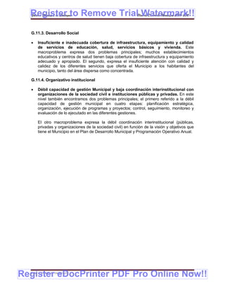 Register to Remove TrialPlan de Desarrollo Municipal 2008-2012
  Gobierno Municipal de Llallagua Watermark!!
  G.11.3. Desarrollo Social

      Insuficiente e inadecuada cobertura de infraestructura, equipamiento y calidad
       de servicios de educación, salud, servicios básicos y vivienda. Este
       macroproblema expresa dos problemas principales; muchos establecimientos
       educativos y centros de salud tienen baja cobertura de infraestructura y equipamiento
       adecuado y apropiado. El segundo, expresa el insuficiente atención con calidad y
       calidez de los diferentes servicios que oferta el Municipio a los habitantes del
       municipio, tanto del área dispersa como concentrada.

  G.11.4. Organizativo institucional

      Débil capacidad de gestión Municipal y baja coordinación interinstitucional con
       organizaciones de la sociedad civil e instituciones públicas y privadas. En este
       nivel también encontramos dos problemas principales; el primero referido a la débil
       capacidad de gestión municipal en cuatro etapas: planificación estratégica,
       organización, ejecución de programas y proyectos; control, seguimiento, monitoreo y
       evaluación de lo ejecutado en las diferentes gestiones.

       El otro macroproblema expresa la débil coordinación interinstitucional (públicas,
       privadas y organizaciones de la sociedad civil) en función de la visión y objetivos que
       tiene el Municipio en el Plan de Desarrollo Municipal y Programación Operativo Anual.




Register eDocPrinter PDF Pro Online Now!!
  ETMA – APEMIN II – PADEP/GTZ                                                             158
 