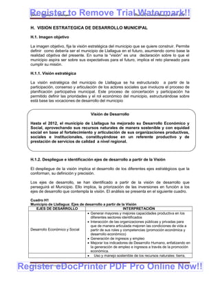 Register to Remove TrialPlan de Desarrollo Municipal 2008-2012
  Gobierno Municipal de Llallagua Watermark!!
  H. VISION ESTRATEGICA DE DESARROLLO MUNICIPAL

  H.1. Imagen objetivo

  La imagen objetivo, fija la visión estratégica del municipio que se quiere construir. Permite
  definir como debería ser el municipio de Llallagua en el futuro, asumiendo como base la
  realidad objetiva del presente. En suma la “visión” es una declaración sobre lo que el
  municipio aspira ser sobre sus expectativas para el futuro, implica el reto planeado para
  cumplir su misión.

  H.1.1. Visión estratégica

  La visión estratégica del municipio de Llallagua se ha estructurado a partir de la
  participación, consenso y articulación de los actores sociales que involucra el proceso de
  planificación participativa municipal. Este proceso de concertación y participación ha
  permitido definir las prioridades y el rol económico del municipio, estructurándose sobre
  está base las vocaciones de desarrollo del municipio


                                     Visión de Desarrollo

  Hasta el 2012, el municipio de Llallagua ha mejorado su Desarrollo Económico y
  Social, aprovechando sus recursos naturales de manera sostenible y con equidad
  social en base al fortalecimiento y articulación de sus organizaciones productivas,
  sociales e institucionales, constituyéndose en un referente productivo y de
  prestación de servicios de calidad a nivel regional.



  H.1.2. Despliegue e identificación ejes de desarrollo a partir de la Visión

  El despliegue de la visión implica el desarrollo de los diferentes ejes estratégicos que la
  conforman, su definición y precisión.

  Los ejes de desarrollo, se han identificado a partir de la visión de desarrollo que
  perseguirá el Municipio. Ello implica, la priorización de las inversiones en función a los
  ejes de desarrollo que contempla la visión. El análisis se presenta en el siguiente cuadro.

  Cuadro H1
  Municipio de Llallagua: Ejes de desarrollo a partir de la Visión
     EJES DE DESARROLLO                                    INTERPRETACIÓN
                                    Generar mayores y mejores capacidades productiva en los
                                     diferentes sectores identificados
                                    Interacción de las organizaciones públicas y privadas para
                                     que de manera articulada mejoren las condiciones de vida a
  Desarrollo Económico y Social      partir de sus roles y competencias (promoción económica y
                                     desarrollo económico)
                                    Generación de ingresos y empleo
                                    Mejorar los indicadores de Desarrollo Humano, enfatizando en
                                     la generación de empleo e ingresos a través de la promoción
                                     económica.
                                    Uso y manejo sostenible de los recursos naturales: tierra,


Register eDocPrinter PDF Pro Online Now!!
  ETMA – APEMIN II – PADEP/GTZ                                                               159
 