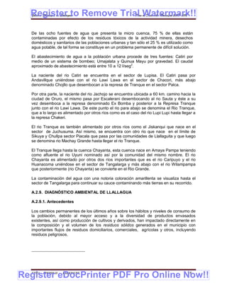 Register to Remove Trial Watermark!!
  Gobierno Municipal de Llallagua Plan de Desarrollo Municipal 2008-2012



  De las ocho fuentes de agua que presenta la micro cuenca, 75 % de ellas están
  contaminadas por efecto de los residuos tóxicos de la actividad minera, desechos
  domésticos y sanitarios de las poblaciones urbanas y tan sólo el 25 % es utilizado como
  agua potable, de tal forma se constituye en un problema permanente de difícil solución.

  El abastecimiento de agua a la población urbana procede de tres fuentes: Catiri por
  medio de un sistema de bombeo; Umajalata y Quinua Mayu por gravedad. El caudal
  aproximado de abastecimiento está entre 10 a 12 l/seg2.

  La naciente del rio Catiri se encuentra en el sector de Lupisa. El Catiri pasa por
  Andavillque uniéndose con el rio Lawi Lawa en el sector de Chacori, más abajo
  denominado Chojllo que desembocan a la represa de Tranque en el sector Palca.

  Por otra parte, la naciente del rio Jachojo se encuentra ubicada a 60 km. camino hacia la
  ciudad de Oruro, el mismo pasa por Escalerani desembocando al rio Sauta y éste a su
  vez desemboca a la represa denominado Ex Bomba y posterior a la Represa Tranque
  junto con el rio Lawi Lawa. De este punto el rio para abajo se denomina el Rio Tranque,
  que a lo largo es alimentado por otros ríos como es el caso del rio Lupi Lupi hasta llegar a
  la represa Chakeri.

  El rio Tranque es también alimentado por otros ríos como el Jiskanqui que nace en el
  sector de Juchusuma. Así mismo, se encuentra con otro rio que nace en el límite de
  Sikuya y Chullpa sector Piacala que pasa por las comunidades de Llallaguita y que luego
  se denomina rio Machay Grande hasta llegar el rio Tranque.

  El Tranque llega hasta la cuenca Chayanta, esta cuenca nace en Amaya Pampa teniendo
  como afluente el rio Uyuni nominado así por la comunidad del mismo nombre. El rio
  Chayanta es alimentado por otros dos ríos importantes que es el rio Caripuyo y el rio
  Huanacoma uniéndose en el sector de Tangalarga y más abajo con el rio Wilampampa
  que posteriormente (rio Chayanta) se convierte en el Rio Grande.

  La contaminación del agua con una notoria coloración amarillenta se visualiza hasta el
  sector de Tangalarga para continuar su cauce contaminando más tierras en su recorrido.

  A.2.9. DIAGNÓSTICO AMBIENTAL DE LLALLAGUA

  A.2.9.1. Antecedentes

  Los cambios permanentes de los últimos años sobre los hábitos y niveles de consumo de
  la población, debido al mayor acceso y a la diversidad de productos envasados
  existentes, así como producción de cultivos y derivados, han impactado directamente en
  la composición y el volumen de los residuos sólidos generados en el municipio con
  importantes flujos de residuos domiciliarios, comerciales, agrícolas y otros, incluyendo
  residuos peligrosos.




Register eDocPrinter PDF Pro Online Now!!
  ETMA - APEMIN II -   PADEP/GTZ                                                         16
 