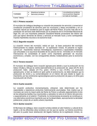 Register to Remove TrialPlan de Desarrollo Municipal 2008-2012
  Gobierno Municipal de Llallagua Watermark!!
                                Atractivos turísticos               Los atractivos turísticos
  TURISMO                       Servicios conexos        5          se encuentran disperso
                                                                     en todo el municipio
  Fuente: Talleres

  H.2.1. Primera vocación

  El municipio de Llallagua despliega su vocación de prestación de servicios y comercial al
  constituirse proveedora de servicios para los municipios y áreas circundantes y en un
  mercado natural por excelencia para la región del Norte Potosí. El punto más alto en la
  prestación de servicios está determinado por la presencia de la Universidad Nacional de
  Siglo XX, con una importante población estudiantil flotante proveniente del interior del
  país que ejerce demanda de bienes y servicios al mercado local y como contrapartida
  inyecta importantes recursos a la economía local.

  H.2.2. Segunda vocación

  La vocación minera del municipio, radica en que la base productiva del municipio
  históricamente ha estado asentada en la explotación minera. Al presente la región
  cuenta con importantes reservas mineralógicas, experiencia y capacidades instaladas
  que articuladas a la coyuntura favorable de los precios de los minerales en el mercado
  internacional ha consolidado al sector como importante generador de recursos
  económicos y empleo, con los consiguientes efectos multiplicadores para la economía
  local.

  H.2.3. Tercera vocación

  El municipio de Llallagua tiene vocación agropecuaria debido a que la producción de los
  Ayllus Chullpa y Sikuya se centra esencialmente en la producción de papa (25.4% de la
  producción total), cebada (21.1%), grano (18.6%) y oca (15.9%). La producción
  agropecuaria, si bien se destina en gran parte al autoconsumo, se debe destacar que la
  producción de chuño y su comercialización en el interior del país desde la región es
  importante, por las condiciones agroecológicas para la producción de papa y el clima para
  la producción de Chuño.


  H.2.4. Cuarta vocación

  La vocación productiva microempresaria, artesanal, esta determinada por las
  capacidades y experiencia productiva históricamente acumuladas. Esto implica que el
  municipio así como la mayor parte del Norte de Potosí a cultivado especialmente el arte
  de las artesanías textiles muy reconocidos y valorados no solo en el interior del país sino
  y especialmente en el exterior. Finalmente, la microempresa al presente se constituye en
  una alternativa económica importante que se ha desarrollado, aprovechando la densidad
  poblacional, propio de un centro urbano importante.

  H.2.5. Quinta vocación

  El Municipio de Llallagua, tiene vocación turística debido al valor histórico y cultural de la
  región y de los diferentes sitios turísticos con los que se cuenta. La historia económica
  del país no puede hacer abstracción del legado histórico de la explotación minera, es


Register eDocPrinter PDF Pro Online Now!!
  ETMA – APEMIN II – PADEP/GTZ                                                                   161
 