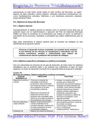 Register to Remove TrialPlan de Desarrollo Municipal 2008-2012
  Gobierno Municipal de Llallagua Watermark!!
  precisamente en este factor donde radica el valor turístico del Municipio. La región
  dispone de sitios naturales, centros histórico- culturales, patrimonio arquitectónico, así
  como manifestaciones culturales, folklóricas y una importante producción artesanal
  propia del Norte Potosí.

  H.3. Objetivos de Desarrollo Municipal

  H.3.1. Objetivo General

  Conceptualmente el objetivo general se plantea como la situación futura ideal que se
  pretende lograr con la implementación y ejecución del Plan de Desarrollo Municipal
  (PDM), por tanto se constituye en el instrumento que ordena el marco, la definición y
  articulación de los procesos, resultados y actividades que deben implementarse para su
  logro.

  Bajo estos lineamientos el objetivo general para el municipio de Llallagua ha sido
  identificado de la siguiente manera:


           Promover el desarrollo humano sostenible con equidad social mediante
           el uso eficiente de los recursos en coordinación y articulación con los
           actores económicos, sociales e institucionales para mejorar las
           condiciones de vida de la población del municipio de Llallagua.


  H.3.2. Objetivos específicos estratégicos y políticas municipales

  Una vez interpretado los alcances de los ejes de desarrollo, de estos nacen los objetivos
  estratégicos que se pretende lograr y las políticas que viabilizaran el logro de estos
  objetivos y la visión de desarrollo municipal. En la siguiente tabla se presenta lo señalado

  Cuadro: H3
  Municipio de Llallagua: Objetivos específicos y políticas municipales
        EJES DE                    OBJETIVOS                             POLITICAS
     DESARROLLO
  Desarrollo Económico Promover e impulsar las              Orientar la inversión pública y
  y Social               actividades económicas              privada para el Desarrollo
                         productivas para incrementar        Económico que permita fortalecer y
                         los niveles de empleo e ingresos    desplegar las potencialidades del
                         de la población en el área          municipio, como primera prioridad
                         concentrada y dispersa.            Articular esfuerzos de inversión
                                                             pública y privada, destinados a
                         Mejorar los indicadores de          programas y proyectos, que
                         desarrollo humano de los            busquen la eficiencia y calidad de
                         sectores más vulnerables, para      servicios a la población, como
                         disminuir los niveles de pobreza    segunda prioridad
                         de la población del municipio.     Ejecutar programas y proyectos de
  Recursos Naturales y   Mejorar el aprovechamiento y        gran impacto económico y social en
  medio ambiente         manejo sostenible de los            el contexto municipal,
                         recursos naturales, preservando     intermunicipal, intersectorial.
                         el medio ambiente en el área       Mejorar indicadores
                         concentrada y dispersa.             socioeconómicos, destinados a
  Prestación de          Mejorar los niveles de eficiencia


Register eDocPrinter PDF Pro Online Now!!
  ETMA – APEMIN II – PADEP/GTZ                                                               162
 