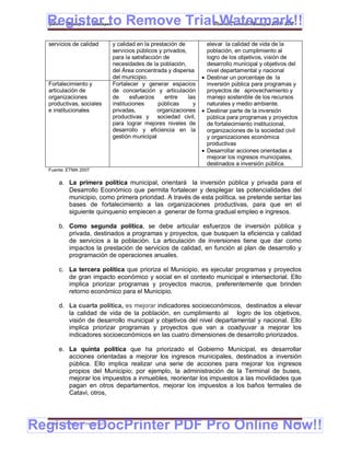 Register to Remove TrialPlan de Desarrollo Municipal 2008-2012
  Gobierno Municipal de Llallagua Watermark!!
  servicios de calidad           y calidad en la prestación de          elevar la calidad de vida de la
                                 servicios públicos y privados,         población, en cumplimiento al
                                 para la satisfacción de                logro de los objetivos, visión de
                                 necesidades de la población,           desarrollo municipal y objetivos del
                                 del Área concentrada y dispersa        nivel departamental y nacional
                                 del municipio.                        Destinar un porcentaje de la
  Fortalecimiento y              Fortalecer y generar espacios          inversión pública para programas y
  articulación de                de concertación y articulación         proyectos de aprovechamiento y
  organizaciones                 de      esfuerzos     entre    las     manejo sostenible de los recursos
  productivas, sociales          instituciones      públicas      y     naturales y medio ambiente.
  e institucionales              privadas,          organizaciones     Destinar parte de la inversión
                                 productivas y sociedad civil,          pública para programas y proyectos
                                 para lograr mejores niveles de         de fortalecimiento institucional,
                                 desarrollo y eficiencia en la          organizaciones de la sociedad civil
                                 gestión municipal                      y organizaciones económica
                                                                        productivas
                                                                       Desarrollar acciones orientadas a
                                                                        mejorar los ingresos municipales,
                                                                        destinados a inversión pública.
  Fuente: ETMA 2007

       a. La primera política municipal, orientará la inversión pública y privada para el
          Desarrollo Económico que permita fortalecer y desplegar las potencialidades del
          municipio, como primera prioridad. A través de esta política, se pretende sentar las
          bases de fortalecimiento a las organizaciones productivas, para que en el
          siguiente quinquenio empiecen a generar de forma gradual empleo e ingresos.

       b. Como segunda política, se debe articular esfuerzos de inversión pública y
          privada, destinados a programas y proyectos, que busquen la eficiencia y calidad
          de servicios a la población. La articulación de inversiones tiene que dar como
          impactos la prestación de servicios de calidad, en función al plan de desarrollo y
          programación de operaciones anuales.

       c. La tercera política que prioriza el Municipio, es ejecutar programas y proyectos
          de gran impacto económico y social en el contexto municipal e intersectorial. Ello
          implica priorizar programas y proyectos macros, preferentemente que brinden
          retorno económico para el Municipio.

       d. La cuarta política, es mejorar indicadores socioeconómicos, destinados a elevar
          la calidad de vida de la población, en cumplimiento al logro de los objetivos,
          visión de desarrollo municipal y objetivos del nivel departamental y nacional. Ello
          implica priorizar programas y proyectos que van a coadyuvar a mejorar los
          indicadores socioeconómicos en las cuatro dimensiones de desarrollo priorizados.

       e. La quinta política que ha priorizado el Gobierno Municipal, es desarrollar
          acciones orientadas a mejorar los ingresos municipales, destinados a inversión
          pública. Ello implica realizar una serie de acciones para mejorar los ingresos
          propios del Municipio; por ejemplo, la administración de la Terminal de buses,
          mejorar los impuestos a inmuebles, reorientar los impuestos a las movilidades que
          pagan en otros departamentos, mejorar los impuestos a los baños termales de
          Catavi, otros,




Register eDocPrinter PDF Pro Online Now!!
  ETMA – APEMIN II – PADEP/GTZ                                                                            163
 