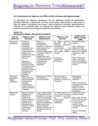 Register to Remove TrialPlan de Desarrollo Municipal 2008-2012
     Gobierno Municipal de Llallagua Watermark!!

     H.3.3.Articulación de objetivos con PND y el Plan de Desarrollo Departamental

     La articulación de objetivos estratégicos con los diferentes niveles de planificación,
     permitirá alimentar y realimentar de forma sincronizada, bidireccional y concurrente el
     logro de metas e indicadores que buscan tanto el gobierno municipal, departamental y
     nacional. En la siguiente tabla, se presenta los objetivos donde deberían orientar las
     inversiones públicas para el logro de objetivos concurrentes.

     Cuadro: H4
     Municipio de Llallagua: Articulación de objetivos
                                                                                                         Objetivos del
   Ejes de          Objetivos nivel           Objetivos nivel               Objetivos nivel
                                                                                                        Milenio y Metas
  Desarrollo          Municipal               Departamental                   Nacional
                                                                                                            (ODM)
 Económico         Promover e              Potosí, un                   La Bolivia productiva,        Erradicar la pobreza
 productivo        impulsar las            departamento                 desarrollo       de  los      extrema.
                   actividades             competitivo en lo            complejos productivos,
                   económicas              económico – productivo,      diversificación,              Meta1: Reducir a la
                   productivas para        sobre la base de sus         industrialización   con       mitad entre 1999 y
                   incrementar los         potencialidades              mayor valor agregado          2015, el porcentaje de
                   niveles de empleo e     mineras, agropecuarias       para generar empleo e         personas con ingresos
                   ingresos de la          y turísticas; integrado a    ingresos                      inferiores a 1 dólar
                   población en el área    través del                                                 diario
                   concentrada y           fortalecimiento de la
                   dispersa.               infraestructura vial intra   Fortalecer a                  Meta 2: Reducir a la
                                           e interdepartamental         organizaciones                mitad, entre 1999 y
                   Mejorar los             conectada a los              productivas                   2015, el porcentaje de
                   indicadores de          corredores de                                              personas que padecen
                   desarrollo humano       exportación                                                hombre
                   de los sectores más
                   vulnerables, para
                   disminuir los niveles
                   de pobreza de la
                   población del
                   municipio.
 Recursos          Mejorar el              Aprovechar de manera         Se incrementan y              Garantizar la
 Naturales y       aprovechamiento y       sustentable sus              mejoran los rellenos          sostenibilidad
 Medio             manejo sostenible       recursos naturales           sanitarios y el servicio de   ambiental:
 Ambiente          de los recursos                                      recolección
                   naturales,                                                                         Meta1: Incorporar los
                   preservando el                                                                     principios del desarrollo
                   medio ambiente en                                                                  sostenible en los
                   el área concentrada                                                                planes e invertir la
                   y dispersa.                                                                        perdida de recursos
                                                                                                      ambientales
 Desarrollo        Mejorar los niveles     Lograr mejores índices       La Bolivia Digna, en la       Lograr la educación
 Social            de eficiencia y         de desarrollo humano         que se habrá erradicado       primaria universal.
                   calidad en la           expresado en un mayor        la pobreza y toda forma
                   prestación de           acceso de la población       de              exclusión,    Meta 1:Velar que para
                   servicios públicos y    a los servicios de salud,    discriminación,               el año 2015, los niños y
                   privados, para la       educación, energía           marginación              y    las niñas de todo el
                   satisfacción de         eléctrica y saneamiento      explotación                   mundo puedan
                   necesidades de la       básico, dentro de un                                       terminar un ciclo
                   población, del Área     marco de dignidad,                                         completo de educación
                   concentrada y           equidad y justicia social                                  primaria
                   dispersa del            asumido por todos los
                   municipio.              actores                                                    Reducir la mortalidad
                                                                                                      infantil.



Register eDocPrinter PDF Pro Online Now!!
     ETMA – APEMIN II – PADEP/GTZ                                                                                      164
 