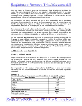 Register to Remove Trial Watermark!!
  Gobierno Municipal de Llallagua Plan de Desarrollo Municipal 2008-2012


  Por otra parte, el Gobierno Municipal de Llallagua, viene impulsando proyectos de
  desarrollo económico como el Turismo, que requieren adecuada atención de servicios
  básicos y de salubridad sin descuidar el cuidado y preservación del medio ambiente,
  además uno de los indicadores que a primera vista reflejan la calidad de vida de una
  población es el estado de limpieza de sus centros urbanos.

  La problemática del medio ambiente aún no ha sido comprendida en su verdadera
  dimensión, la contaminación no es un fenómeno moderno, pero la producida por el
  hombre en el presente siglo es un reflejo demográfico, del desarrollo tecnológico y el
  mejoramiento resultante de los estándares de vida y de los hábitos de consumo.

  Para alcanzar el desarrollo urbano sostenible es fundamental que la población disponga
  de los conocimientos básicos que estimulen los valores y actitudes que contribuyan a la
  protección del medio ambiente. Por la falta de estos conocimientos o por ignorar las
  consecuencias de prácticas inapropiadas se producen problemas de contaminación.

  En ese escenario, es el Gobierno Municipal el encargado de administrar el servicio de
  limpieza de vías públicas, recolección, transporte y vertidos de residuos sólidos que
  genera la población del área urbana del municipio. La disposición final se la realiza a cielo
  abierto en una ladera tras las colas y desmontes (cascajo) sector nor este de la ciudad
  aproximadamente a un kilómetro del centro urbano, provocando malos olores, vectores y
  contaminación al medio ambiente (suelo, agua, aire, fauna y flora alcanza también a la
  población por medio del contacto, inhalación e ingestión).

  A.2.9.2. Impactos al medio ambiente

  A.2.9.2.1. Residuos sólidos

  Los residuos sólidos, como se señalo son dispuestos en el entorno del sector perimetral
  de la ciudad de Llallagua, por tanto presentan riesgos altos directos e indirectos que
  atentan a la salud humana, con incidencia más alta de parásitos intestinales, como
  también la proliferación de vectores sanitarios, los cuales son causados por el manejo
  inadecuado de basuras.

  La composición de estos residuos sólidos urbanos de Llallagua en base a un muestreo
  estadístico con una probabilidad de error de 10% del total del área, obtuvo los siguientes
  resultados:

  Cuadro A17
  Municipio de Llallagua: Composición de residuos sólidos de la ciudad de Llallagua
                       DESCRIPCIÓN                               PORCENTAJE
   Papel y cartón                                                    7.2%
   Plástico domestico                                                4.5%
   Plástico                                                          6.5%
   Vidrio                                                            2.6%
   Metales                                                           3.3%
   Orgánico                                                           30.1%
   Total de residuos reciclables                                      54.2%
   Misceláneos, tierra etc.                                           45.8%
   Número de muestras                                                  10
   Fuente: Elaboración Equipo ETMA 2007




Register eDocPrinter PDF Pro Online Now!!
  ETMA - APEMIN II -     PADEP/GTZ                                                        17
 