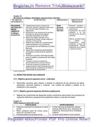 Register to Remove TrialPlan de Desarrollo Municipal 2008-2012
   Gobierno Municipal de Llallagua Watermark!!

    Cuadro: I2
    Municipio de Llallagua: Estrategias aspectos físico naturales
  PILARES DE                   ESTRATEGIAS                   PROGRAMAS                      OBJETIVOS DE
 DESARROLLO                                                                                  PROGRAMAS

 RECURSOS     Implementar procesos continuos de                       Medio             Promover procesos y
 NATURALES Y   educación, difusión y aplicación plena de la            Ambiente      y   acciones orientadas a la
 MEDIO         Ley 1333 del medio Ambiente y sus                       Recursos          preservación           y
 AMBIENTE      reglamentos                                             Naturales         conservación del medio
 (Llallagua   Aprovechar el uso racional de los recursos                                ambiente y el uso
               naturales con apoyo de las políticas                                      racional de los recursos
 productiva)                                                                             naturales
                       nacionales expresadas en el PND
                      Reducir los riesgos naturales con el
                       redoblamiento forestal, manejo integral de                        Reducir la erosión eólica
                       cuencas y microcuencas                                            e       hídrica,        la
                      Reducir los niveles de contaminación                              contaminación      medio
                       medio ambiental, con inversiones                                  ambiental, a través del
                                                                                         redoblamiento forestal,
                       concurrentes con la Prefectura y el Nivel
                                                                                         tratamiento de la basura
                       Nacional                                                          y residuos mineros
                      Desarrollar programas agroforestales
                       orientados a incrementar la cobertura
                       forestal
                      Promover acuerdos interinstitucionales
                       para el cuidado y preservación del medio
                       ambiente
                       Impulsar y priorizar proyectos de
                       aprovechamiento de recursos hídricos
                      Promover proyectos y programas de
                       asistencia técnica sobre la preservación del
                       medio ambiente, conservación de suelos y
                       mejoramiento de la producción
    Fuente: ETMA 2007


    I.3. ASPECTOS SOCIO CULTURALES

    I.3.1. Objetivo general aspectos socio - culturales

        Desarrollar acciones para mejorar y ampliar la cobertura de los servicios de salud,
         educación, servicios básicos y vivienda con niveles de calidad y calidez en la
         prestación a los usuarios.

    I.3.1.1. Objetivo general aspectos dinámica poblacional

        Mejorar las condiciones de desarrollo social y productivo para reducir los procesos de
         migración definitiva y temporal de la población urbana y rural del municipio.

    Cuadro: I3
    FODA Aspectos desarrollo social
                  FORTALEZAS                                                OPORTUNIDADES
     Presencia importante de población en edad                 El Plan Nacional de Desarrollo, delinea
       escolar                                                   políticas desnutrición cero, ampliación de
     Mayor población joven de ambos sexos,                      coberturas, disminución de la mortalidad
       menor de a 20 años 51.8%                                  materna.
     Pirámide poblacional de base ancha                        El sector salud desde el nivel nacional,


Register eDocPrinter PDF Pro Online Now!!
    ETMA – APEMIN II – PADEP/GTZ                                                                              170
 
