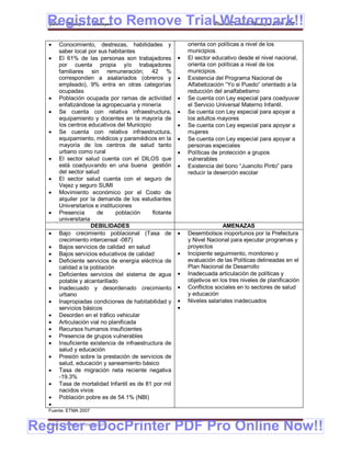 Register to Remove TrialPlan de Desarrollo Municipal 2008-2012
  Gobierno Municipal de Llallagua Watermark!!
     Conocimiento, destrezas, habilidades y               orienta con políticas a nivel de los
      saber local por sus habitantes                       municipios.
     El 61% de las personas son trabajadores             El sector educativo desde el nivel nacional,
      por cuenta propia y/o trabajadores                   orienta con políticas a nivel de los
      familiares sin remuneración; 42 %                    municipios.
      corresponden a asalariados (obreros y               Existencia del Programa Nacional de
      empleado), 9% entra en otras categorías              Alfabetización “Yo si Puedo” orientado a la
      ocupadas                                             reducción del analfabetismo
     Población ocupada por ramas de actividad            Se cuenta con Ley especial para coadyuvar
      enfatizándose la agropecuaria y minería              el Servicio Universal Materno Infantil.
     Se cuenta con relativa infraestructura,             Se cuenta con Ley especial para apoyar a
      equipamiento y docentes en la mayoría de             los adultos mayores
      los centros educativos del Municipio                Se cuenta con Ley especial para apoyar a
     Se cuenta con relativa infraestructura,              mujeres
      equipamiento, médicos y paramédicos en la           Se cuenta con Ley especial para apoyar a
      mayoría de los centros de salud tanto                personas especiales
      urbano como rural                                   Políticas de protección a grupos
     El sector salud cuenta con el DILOS que              vulnerables
      está coadyuvando en una buena gestión               Existencia del bono “Juancito Pinto” para
      del sector salud                                     reducir la deserción escolar
     El sector salud cuenta con el seguro de
      Vejez y seguro SUMI
     Movimiento económico por el Costo de
      alquiler por la demanda de los estudiantes
      Universitarios e instituciones
     Presencia       de      población     flotante
      universitaria
                    DEBILIDADES                                          AMENAZAS
     Bajo crecimiento poblacional (Tasa de               Desembolsos inoportunos por la Prefectura
      crecimiento intercensal -087)                        y Nivel Nacional para ejecutar programas y
     Bajos servicios de calidad en salud                  proyectos
     Bajos servicios educativos de calidad               Incipiente seguimiento, monitoreo y
     Deficiente servicios de energía eléctrica de         evaluación de las Políticas delineadas en el
      calidad a la población                               Plan Nacional de Desarrollo
     Deficientes servicios del sistema de agua           Inadecuada articulación de políticas y
      potable y alcantarillado                             objetivos en los tres niveles de planificación
     Inadecuado y desordenado crecimiento                Conflictos sociales en lo sectores de salud
      urbano                                               y educación
     Inapropiadas condiciones de habitabilidad y         Niveles salariales inadecuados
      servicios básicos                                
     Desorden en el tráfico vehicular
     Articulación vial no planificada
     Recursos humanos insuficientes
     Presencia de grupos vulnerables
     Insuficiente existencia de infraestructura de
      salud y educación
     Presión sobre la prestación de servicios de
      salud, educación y saneamiento básico
     Tasa de migración neta reciente negativa
      -19.3%
     Tasa de mortalidad Infantil es de 81 por mil
      nacidos vivos
     Población pobre es de 54.1% (NBI)
  
  Fuente: ETMA 2007



Register eDocPrinter PDF Pro Online Now!!
  ETMA – APEMIN II – PADEP/GTZ                                                                         171
 