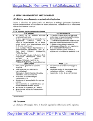 Register to Remove TrialPlan de Desarrollo Municipal 2008-2012
  Gobierno Municipal de Llallagua Watermark!!

  I.5. ASPECTOS ORGANIZATIVO INSTITUCIONALES

  I.5.1.Objetivo general aspectos organizativo institucionales

  Mejorar la capacidad de gestión pública del Municipio de Llallagua generando capacidades
  técnicas y administrativas en un contexto de amplia participación, concertación con la instituciones
  públicas y privadas del municipio.

  Cuadro: I7
  FODA Aspectos organizativo institucionales
                   FORTALEZAS                                        OPORTUNIDADES
   Se cuenta con un gobierno Municipal                  El Plan Nacional de Desarrollo Nacional
     constituido legalmente                               contempla el fortalecimiento de Municipios,
   Se tiene organizaciones de la sociedad civil          Organización de la sociedad civil
     organizados:       FEJUVES,     comité   de         La Prefectura departamental coadyuva con
     vigilancia, Organizaciones de los Ayllus,            el Fortalecimiento Municipal y comunitario
     comité cívico y otras organizaciones como           El Gobierno central tiene convenios
     de jóvenes, mujeres, etc.                            bilaterales y multilaterales con organismos
   En el Municipio trabajan Organizaciones no            de la cooperación internacional
     gubernamentales de desarrollo, CIPE, RC-            Presencia de instituciones publicas y
     CAD, ISALP, CONCERT, FUNDACION                       privadas que promueven el desarrollo local
     PUEBLO y otras-
   En el Municipio trabajan instituciones de la
     cooperación internacional como ser:
     APEMIN             II,     UNICEF          ,
     DANIDA,PROAPAC,PADEP/GTZ,
     PROJUVENTUD/GTZ, y otras instituciones
                   DEBILIDADES                                          AMENAZAS
   Débil gestión gerencial del Gobierno                 Desconfianza del rol del municipio por la
     Municipal                                            población
   Débil capacidad de coordinación                      Insipientes niveles de coordinación entre
     interinstitucional                                   instituciones públicas y privadas.
   Debilidad en el control social ordenado y            Insuficientes niveles de apoyo financiero
     sistemático por la sociedad civil
   No se tiene un Plan Estratégico
     Institucional (PEI)
   Deficiencia en la recaudación de recursos
     propios
   Elevados niveles de evasión tributaria que
     inciden sobre los recursos propios
   No dispone de un sistema de Catastro
   No se dispone el Plan de Ordenamiento
     Territorial


  Fuente: ETMA 2007



  I.5.2. Estrategias

  Las estrategias definidas para el área de desarrollo organizativo institucionales son los siguientes:




Register eDocPrinter PDF Pro Online Now!!
  ETMA – APEMIN II – PADEP/GTZ                                                                        177
 