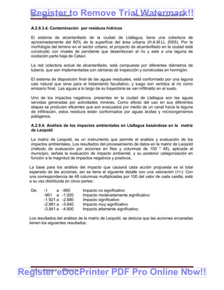 Register to Remove Trial Watermark!!
  Gobierno Municipal de Llallagua Plan de Desarrollo Municipal 2008-2012


  A.2.9.3.4. Contaminación por residuos hídricos

  El sistema de alcantarillado de la ciudad de Llallagua, tiene una cobertura de
  aproximadamente del 80% de la superficie del área urbana (H.A.M.LL 2005). Por la
  morfología del terreno en el sector urbano, el proyecto de alcantarillado en la ciudad está
  construido con niveles de pendiente que desembocan al río y este a una laguna de
  oxidación parte baja de Catavi.

  La red colectora actual de alcantarillado, está compuesta por diferentes diámetros de
  tubería, que son implementadas con cámaras de inspección y construidas en hormigón.

  El sistema de disposición final de las aguas residuales, está conformado por una laguna
  casi natural que sirve para el tratamiento facultativo, y luego son vertidos al rio como
  emisario final, Las aguas a lo largo de su trayectoria se van infiltraldo en el suelo.

  Uno de los impactos negativos, presentes en la ciudad de Llallagua son las aguas
  servidas generadas por actividades mineras. Como efecto del uso en sus diferentes
  etapas se producen efluentes que son evacuados por medio de un canal hacia la laguna
  de infiltración, estos residuos están conformados por aguas ácidas y microorganismos
  patógenos.

  A.2.9.4. Análisis de los impactos ambientales en Llallagua basándose en la matriz
  de Leopold

  La matriz de Leopold, es un instrumento que permite el análisis y evaluación de los
  impactos ambientales. Los resultados del procesamiento de datos en la matriz de Leopold
  (método de evaluación por acciones en filas y columnas de 100 * 48), aplicada al
  municipio, señala la evaluación de impacto ambiental, y su posterior categorización en
  función a la magnitud de impactos negativos y positivos.

  La base para los análisis del impacto que causará cada acción propuesta es el total
  esperado de las acciones, así se tiene el siguiente detalle con una valoración (+/-): Con
  una correspondencia de 48 columnas multiplicadas por 100 del valor de cada casilla, está
  a su vez distribuida en cinco partes:

  De:     -1     a     -960        Impacto no significativo
          -961 a       -1.920      Impacto moderadamente significativo
          -1.921 a     -2.880      Impacto significativo
          -2.881 a     -3.840      Impacto muy significativo
          -3.841 a     -4.800      Impacto altamente significativo

  Los resultados del análisis de la matriz de Leopold, se deduce que las acciones encaradas
  tienen los siguientes resultados:




Register eDocPrinter PDF Pro Online Now!!
  ETMA - APEMIN II -   PADEP/GTZ                                                        19
 