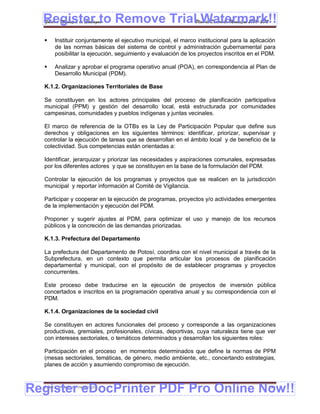 Register to Remove TrialPlan de Desarrollo Municipal 2008-2012
  Gobierno Municipal de Llallagua Watermark!!
      Instituir conjuntamente el ejecutivo municipal, el marco institucional para la aplicación
       de las normas básicas del sistema de control y administración gubernamental para
       posibilitar la ejecución, seguimiento y evaluación de los proyectos inscritos en el PDM.

      Analizar y aprobar el programa operativo anual (POA), en correspondencia al Plan de
       Desarrollo Municipal (PDM).

  K.1.2. Organizaciones Territoriales de Base

  Se constituyen en los actores principales del proceso de planificación participativa
  municipal (PPM) y gestión del desarrollo local, está estructurada por comunidades
  campesinas, comunidades y pueblos indígenas y juntas vecinales.

  El marco de referencia de la OTBs es la Ley de Participación Popular que define sus
  derechos y obligaciones en los siguientes términos: identificar, priorizar, supervisar y
  controlar la ejecución de tareas que se desarrollan en el ámbito local y de beneficio de la
  colectividad. Sus competencias están orientadas a:

  Identificar, jerarquizar y priorizar las necesidades y aspiraciones comunales, expresadas
  por los diferentes actores y que se constituyen en la base de la formulación del PDM.

  Controlar la ejecución de los programas y proyectos que se realicen en la jurisdicción
  municipal y reportar información al Comité de Vigilancia.

  Participar y cooperar en la ejecución de programas, proyectos y/o actividades emergentes
  de la implementación y ejecución del PDM.

  Proponer y sugerir ajustes al PDM, para optimizar el uso y manejo de los recursos
  públicos y la concreción de las demandas priorizadas.

  K.1.3. Prefectura del Departamento

  La prefectura del Departamento de Potosí, coordina con el nivel municipal a través de la
  Subprefectura, en un contexto que permita articular los procesos de planificación
  departamental y municipal, con el propósito de de establecer programas y proyectos
  concurrentes.

  Este proceso debe traducirse en la ejecución de proyectos de inversión pública
  concertados e inscritos en la programación operativa anual y su correspondencia con el
  PDM.

  K.1.4. Organizaciones de la sociedad civil

  Se constituyen en actores funcionales del proceso y corresponde a las organizaciones
  productivas, gremiales, profesionales, cívicas, deportivas, cuya naturaleza tiene que ver
  con intereses sectoriales, o temáticos determinados y desarrollan los siguientes roles:

  Participación en el proceso en momentos determinados que define la normas de PPM
  (mesas sectoriales, temáticas, de género, medio ambiente, etc., concertando estrategias,
  planes de acción y asumiendo compromiso de ejecución.



Register eDocPrinter PDF Pro Online Now!!
  ETMA – APEMIN II – PADEP/GTZ                                                               196
 