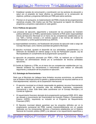 Register to Remove TrialPlan de Desarrollo Municipal 2008-2012
  Gobierno Municipal de Llallagua Watermark!!
      Establecer canales de comunicación y coordinación con los sectores de educación y
       salud con el propósito de hacer efectiva su participación en la consecución de
       objetivos, políticas y programas definidos por PDM para estros sectores.

      Priorizar en el quinquenio, la implementación del PDM a través de las programaciones
       operativas anuales. Ello implica que del Plan Quinquenal se bajarán los diferentes
       programas y proyectos a ejecutarse en cada gestión.

  K.2.2. Políticas de ejecución

  Los procesos de ejecución, seguimiento y evaluación de los proyectos de inversión
     pública definidos por el PDM y operativizados mediante el POA serán responsabilidad
     directa del Ejecutivo Municipal en el marco de las competencias establecidas por la
     Ley “028 y normas conexas y en estricta sujeción a las normas del sistema de
     administración y control gubernamental (Ley SAFCO).

  La responsabilidad normativa y de fiscalización del proceso de ejecución está a cargo del
      Concejo Municipal, como máxima autoridad del gobierno Municipal.

  El ejecutivo municipal, ajustará el desarrollo de sus actividades, procedimientos y la
      obtención de resultados en estricto apego a la ley de Participación popular, Ley de
      Municipalidades en cumplimiento de la programación quinquenal.

  La ejecución de proyectos priorizado por PDM y POA, se realizará por el Ejecutivo
     Municipal vía administración directa y/o la contratación de terceros (entidades
     ejecutoras).

  El Comité de Vigilancia y OTBs, en el marco de sus competencias establecidas por Ley,
      deberán fortalecer los mecanbismos e instrumentos para realizar un adecuado
      seguimiento y evaluación de los proyectos en ejecución.

  K.3. Estrategia de financiamiento

  Dado que el Municipio de Llallagua tiene limitados recursos económicos, es pertinente
  que el Gobierno Municipal priorice la gestión y apalancamiento de recursos externos en el
  nivel departamental, nacional y de la cooperación internacional.

      El ejecutivo municipal es el directo responsable de gestionar recursos financiamiento
       para la ejecución de proyectos ante las entidades financieras, cooperación
       internacional y otras. Esta tarea debe coordinarse con el Concejo Municipal y el
       Comité de Vigilancia.

      El requerimiento financiero derivado de la programación quinquenal 2008 -2012, debe
       ser elevado a conocimiento del Viceministerio de Inversión Pública y Financiamiento
       Externo (VIPFE), requiriendo su inclusión en el Programa de Requerimiento
       Financiero (PRF).

      El Ejecutivo municipal deberá garantizar que los proyectos definidos por en la
       programación quinquenal del PDM, cuenten imprescindiblemente con un carpeta
       elaborada con los componentes técnicos y financieros establecidos por el Sistema
       Nacional de Inversión pública (SNIP) y se adecuen a los requerimiento específicos y


Register eDocPrinter PDF Pro Online Now!!
  ETMA – APEMIN II – PADEP/GTZ                                                           199
 