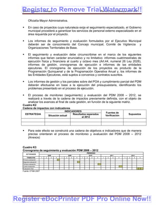 Register to Remove TrialPlan de Desarrollo Municipal 2008-2012
  Gobierno Municipal de Llallagua Watermark!!
          Oficialía Mayor Administrativa.

         En caso de proyectos cuya naturaleza exija el seguimiento especializado, el Gobierno
          municipal procederá a garantizar los servicios de personal externo especializado en el
          área requerida por el proyecto.

         Los informes de seguimiento y evaluación formulados por el Ejecutivo Municipal
          deberán ser de conocimiento del Concejo municipal, Comité de Vigilancia y
          Organizaciones Territoriales de Base.

         El seguimiento y evaluación debe circunscribirse en el marco de los siguientes
          informes que tienen carácter enunciativo y no limitativo: informes cuatrimestrales de
          ejecución física y financiera al cuarto y octavo mes (Art.44, numeral 26 Ley 2028),
          informes de gestión, cronogramas de ejecución e informes de las entidades
          ejecutoras. El cronograma de ejecución de los proyectos es producto de la
          Programación Quinquenal y de la Programación Operativa Anual y, los informes de
          las Entidades Ejecutoras, está sujetos a convenios y contratos suscritos.

         Los informes de gestión y los parciales sobre del POA y cumplimiento parcial del PDM
          deberán efectuarse en base a la ejecución del presupuestaria, identificando los
          problemas presentado en el proceso de ejecución.

         El proceso de monitoreo (seguimiento) y evaluación del PDM 2008 – 2012, se
          realizará a través de la cadena de impactos previamente definida, con el objeto de
          analizar los avances al final de cada gestión, en función de la siguiente matriz.
  Cuadro K2
  Cadena de impactos con indicadores
                                              INDICADORES
                                                                                     Fuentes de
      ESTRATEGIA                                    Resultados esperados                                  Supuestos
                                Situación actual                                     Verificación
                                                           al 2012




         Para este efecto se construirá una cadena de objetivos e indicadores que de manera
          precisa orientaran el proceso de monitoreo y evaluación del PDM 2008 – 2012
          (Anexos)


  Cuadro K3
  Cronograma de seguimiento y evaluación PDM 2008 – 2012
                                                                  PERIODO
       ACTIVIDADES
                                2008               2009               2010                 2011               2012
        TRIMESTRE       1   2      3   4   1   2      3   4   1   2      3   4   1     2     3    4   1   2      3    4
   Primera evaluación
   Segunda evaluación
   Tercera evaluación
   Cuarta evaluación
   Evaluación final
  Fuente: ETMA 2007




Register eDocPrinter PDF Pro Online Now!!
  ETMA – APEMIN II – PADEP/GTZ                                                                                       201
 
