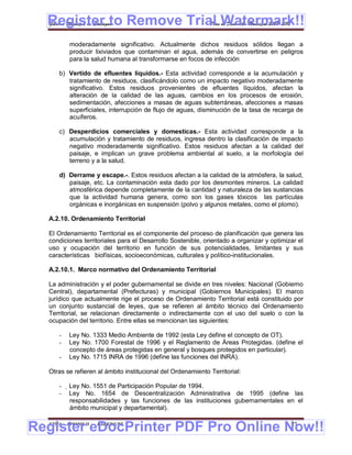 Register to Remove Trial Watermark!!
  Gobierno Municipal de Llallagua Plan de Desarrollo Municipal 2008-2012


          moderadamente significativo. Actualmente dichos residuos sólidos llegan a
          producir lixiviados que contaminan el agua, además de convertirse en peligros
          para la salud humana al transformarse en focos de infección

      b) Vertido de efluentes líquidos.- Esta actividad corresponde a la acumulación y
         tratamiento de residuos, clasificándolo como un impacto negativo moderadamente
         significativo. Estos residuos provenientes de efluentes líquidos, afectan la
         alteración de la calidad de las aguas, cambios en los procesos de erosión,
         sedimentación, afecciones a masas de aguas subterráneas, afecciones a masas
         superficiales, interrupción de flujo de aguas, disminución de la tasa de recarga de
         acuíferos.

      c) Desperdicios comerciales y domesticas.- Esta actividad corresponde a la
         acumulación y tratamiento de residuos, ingresa dentro la clasificación de impacto
         negativo moderadamente significativo. Estos residuos afectan a la calidad del
         paisaje, e implican un grave problema ambiental al suelo, a la morfología del
         terreno y a la salud.

      d) Derrame y escape.-. Estos residuos afectan a la calidad de la atmósfera, la salud,
         paisaje, etc. La contaminación esta dado por los desmontes mineros. La calidad
         atmosférica depende completamente de la cantidad y naturaleza de las sustancias
         que la actividad humana genera, como son los gases tóxicos las partículas
         orgánicas e inorgánicas en suspensión (polvo y algunos metales, como el plomo).

  A.2.10. Ordenamiento Territorial

  El Ordenamiento Territorial es el componente del proceso de planificación que genera las
  condiciones territoriales para el Desarrollo Sostenible, orientado a organizar y optimizar el
  uso y ocupación del territorio en función de sus potencialidades, limitantes y sus
  características biofísicas, socioeconómicas, culturales y político-institucionales.

  A.2.10.1. Marco normativo del Ordenamiento Territorial

  La administración y el poder gubernamental se divide en tres niveles: Nacional (Gobierno
  Central), departamental (Prefecturas) y municipal (Gobiernos Municipales). El marco
  jurídico que actualmente rige el proceso de Ordenamiento Territorial está constituido por
  un conjunto sustancial de leyes, que se refieren al ámbito técnico del Ordenamiento
  Territorial, se relacionan directamente o indirectamente con el uso del suelo o con la
  ocupación del territorio. Entre ellas se mencionan las siguientes:

      -   Ley No. 1333 Medio Ambiente de 1992 (esta Ley define el concepto de OT).
      -   Ley No. 1700 Forestal de 1996 y el Reglamento de Áreas Protegidas. (define el
          concepto de áreas protegidas en general y bosques protegidos en particular).
      -   Ley No. 1715 INRA de 1996 (define las funciones del INRA).

  Otras se refieren al ámbito institucional del Ordenamiento Territorial:

      -   Ley No. 1551 de Participación Popular de 1994.
      -   Ley No. 1654 de Descentralización Administrativa de 1995 (define las
           responsabilidades y las funciones de las instituciones gubernamentales en el
           ámbito municipal y departamental).


Register eDocPrinter PDF Pro Online Now!!
  ETMA - APEMIN II -   PADEP/GTZ                                                          21
 