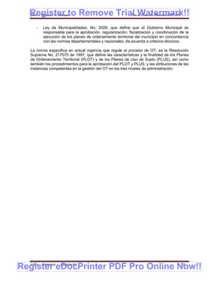 Register to Remove Trial Watermark!!
  Gobierno Municipal de Llallagua Plan de Desarrollo Municipal 2008-2012


      -   Ley de Municipalidades, No. 2028, que define que el Gobierno Municipal es
          responsable para la aprobación, regularización, fiscalización y coordinación de la
          ejecución de los planes de ordenamiento territorial del municipio en concordancia
          con las normas departamentales y nacionales, de acuerda a criterios técnicos.

  La norma específica en actual vigencia que regule el proceso de OT, es la Resolución
  Suprema No. 217075 de 1997, que define las características y la finalidad de los Planes
  de Ordenamiento Territorial (PLOT) y de los Planes de Uso de Suelo (PLUS), así como
  también los procedimientos para la aprobación del PLOT y PLUS, y las atribuciones de las
  instancias competentes en la gestión del OT en los tres niveles de administración.




Register eDocPrinter PDF Pro Online Now!!
  ETMA - APEMIN II -   PADEP/GTZ                                                       22
 