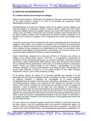 Register to Remove Trial Watermark!!
  Gobierno Municipal de Llallagua Plan de Desarrollo Municipal 2008-2012


  B. ASPECTOS SOCIODEMOGRÁFICOS

  B.1. Síntesis histórica del municipio de Llallagua

  Según el marco histórico, el Municipio de Llallagua se estructura sobre la base territorial
  de los ayllus Chullpa y Sikuya y en torno a los procesos de explotación minera
  desarrollados durante el siglo XX.

  Etimológicamente el nombre de “Llallagua” deriva de la palabra Aymará Llallagua que
  traducida significa: ser antinatural, criatura a normal, deforme, objeto raro. Otra versión
  indica que Llallagua deriva de la palabra quechua que quiere decir tetillas de dos papas
  unidas. Como se relata a continuación este municipio se edifico sobre territorio étnico de
  los ayllus Chullpa y Sikuya como consecuencia de histórico hechos sucedidos en los
  periodos de la colonia, la república y de la explotación de mineral mas preciado de la
  época.

  La historia cuenta que donde actualmente esta ubicado geográficamente el municipio de
  Llallagua. Norte Potosí, en el periodo pre hispánico era un territorio puramente étnico
  desde que el altiplano boliviano fuera ocupado por grupos de cazadores y recolectores,
  como muestra de esta ocupación en el departamento de Potosí se encontraron varios
  yacimientos arqueológicos correspondientes a este periodo, de la misma manera en la
  provincia bustillo, se identificaron sitios con restos arqueológicos.

  Según historiadores, después de la crisis que confronto el Tiwanaku que provoco su
  colapso como entidad política (Hacia 1.100 D.C.). a la disgregación consiguiente le
  sucedieron nuevas estructuras jerárquicas, los señoríos regionales o señoríos aymaras
  (los Pacaxa, Lupaqa, Qulla Charka, Qhara Qhara y otros). Que se formaron sobre la base
  de las entidades étnicas preexistentes. Entre estos, en el Norte de Potosí se consolido el
  señorío Charka que estaba dividido en dos mitades o parcialidades: la de arriba
  aransaya—alaxsaya, con el gran Ayllu Sukaka y la de abajo Urinsaya o Manqhasaya con
  el gran Ayllu Chayanta. El ultimo a su vez estaba dividido en seis Ayllus mayores:
  Chayantaka, Sikuya, Laymi, Puraka, Karacha y Chullpa.

  En le periodo colonial, por efecto de la conquista española que buscaba el fin del
  desarrollo autónomo de las sociedades andinas, se introdujo en estas un nuevo esquema
  de gobierno orientado a satisfacer las necesidades de la corona española
  consiguientemente los antiguos señoríos fueron derrotados y asimilados al nuevo orden.
  Los Charka quedaron sujetos a una capitanía de mita. Velando sus intereses, el Virrey
  Toledo (1572) impuso el sistema de reducciones que consistía en reunir en pueblos de
  reducción a toda la población de los ayllus que vivía dispersa en comunidades y
  pequeñas estancias ello con fines administrativos de control de tributo, acceso a mano de
  obra para la mita, sobre todo para las minas de plata de Potosí y para adoctrinamiento
  religioso. En aquella época el sistema de la mita tuvo consecuencias desastrosas para los
  ayllus, puesto que produjo un despoblamiento debido a que los mitayos no retornaban a
  sus lugares de origen y también a que muchos huyeron a otras regiones para evadir este
  tipo de trabajo forzado.

  El nuevo sistema de ocupación espacial desestructuro también la autonomía económica
  de estos grupos y creo las condiciones para una economía íntimamente ligada a la
  minería y para la formación de las haciendas en las tierras usurpadas a los ayllus. Los
  Kuraka de los Ayllus del Norte Potosí, como estrategia de sobrevivencia, establecieron un


Register eDocPrinter PDF Pro Online Now!!
  ETMA - APEMIN II -   PADEP/GTZ                                                        23
 